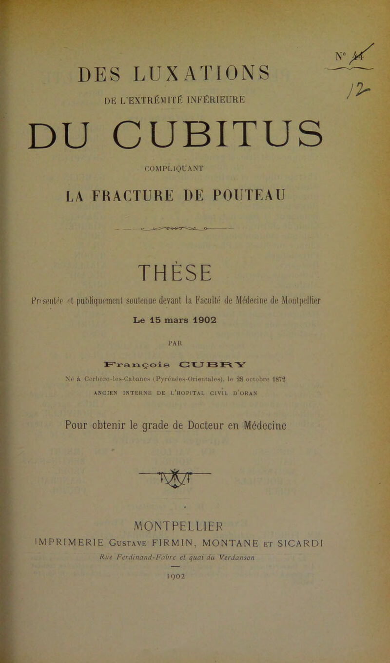 N DES LUXATIONS DE L’EXTRÉMITÉ INFÉRIEURE DU CUBITUS COMPLIQUANT LA FRACTUKE DE POUTEAU THÈSE Présentée et publiquement soutenue devant la Faculté de Médecine de Montpellier Le 15 mars 1902 PAR François CU BRY Ne à Côrbôro-les-Cabanes (Pyrénées-Orientales), le ‘28 octobre 1872 ANCIEN INTERNE DE L’HOPITAL CIVIL D’oRAN Pour obtenir le grade de Docteur en Médecine MONTPELLIER IMPRIMERIE Gustave FIRMIN, MONTANE et SICARDt Rue Ferdinand-Fubre et quai du Verdanson IQ02