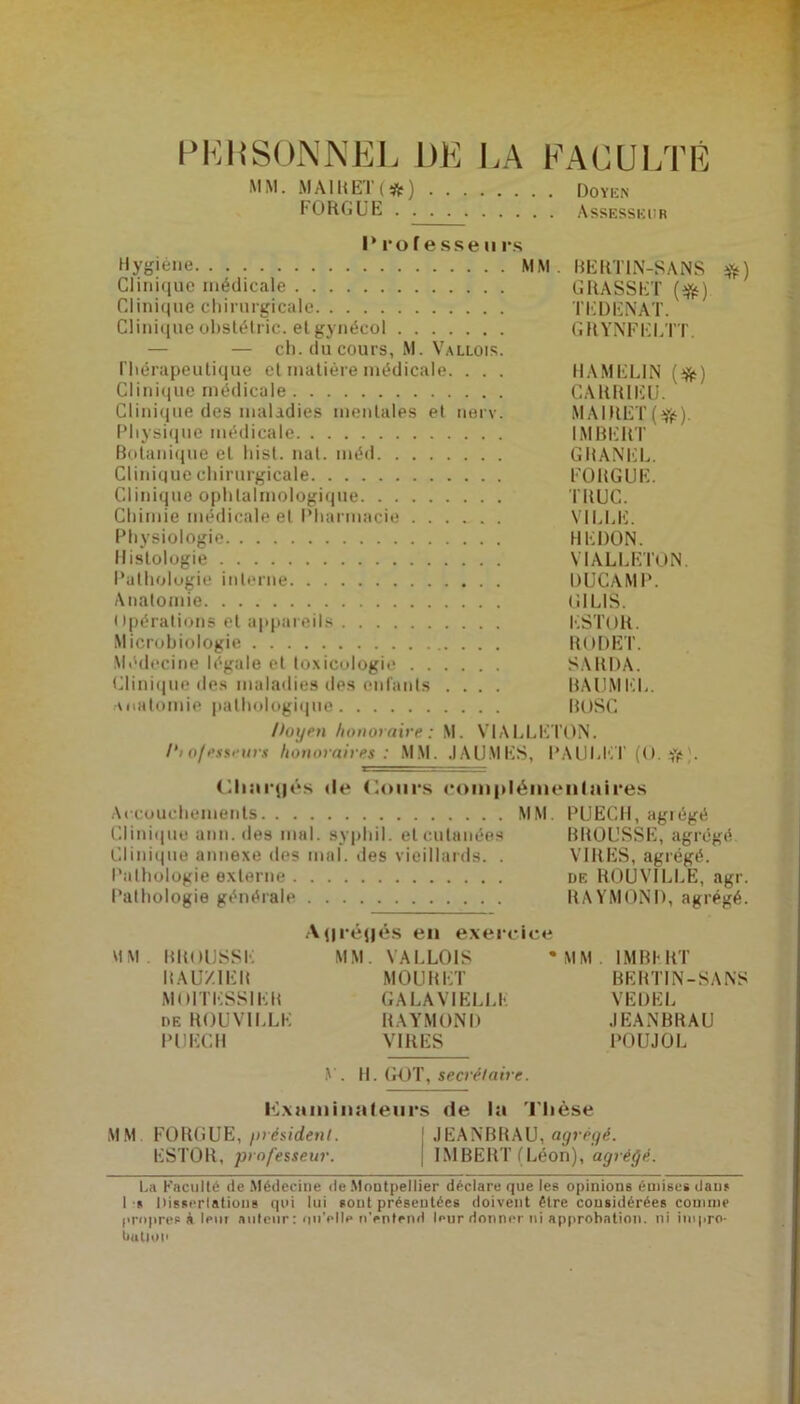 PKBSONNEL DE LA FACULTÉ MM. MAIl<ET(#) doyen FORGUE Assesseur l‘ ro fesse ii rs Hygiène MM . BERT1N-SANS #) Clinique médicale GRASSET (tfë) Clinique chirurgicale TEDENAT. Cliniqueobstétric. elgynécol GRYNFELTT. — — ch. du cours, M. Vallois. Thérapeutique et matière médicale. . . . HAMELIN (^) Clinique médicale CARRIEU. Clinique des maladies mentales et nerv. MAIRET(Yé)- Physique médicale IMBERT Botanique et hist. nat. méd GRANEL. Clinique chirurgicale FORGUE. Clinique ophtalmologique TRUC. Chimie médicale et Pharmacie VILLE. Physiologie HE DON, Histologie YIALLETON. Pathologie interne DUCAMP. Anatomie G1 LIS. Opérations et appareils ESTOR. Microbiologie RODET. Médecine légale et toxicologie SARDA. Clinique des maladies des enfants .... BAUMEL. anatomie pathologique BOSC Poi/eu honoraire: M. VIALLETON. /*lo/esseurs honoraires : MM. JAUMES, l’AULKT (O. . Chargés «le Cours complémentaires Accouchements MM. PUECH, agrégé Clinique ann. des mal. syphil. et cutanées BROUSSE, agrégé Clinique annexe des mal. des vieillards. . VIRES, agrégé. Pathologie externe de ROUVILLE, agr. Pathologie générale RAYMOND, agrégé. Agrégés en exereice MM. BROUSSE MM. VALLOIS * MM IMBERT II AU/.IEB MOURET BERTIN-SANS MOITESSIEB GALA VIELLE VEDBL de ROUVILLE RAYMOND JEANBRAU PUECH VIRES POUJOL V. H. GOT, secrétaire. examinateurs «le la Thèse MM FORGUE, président. JEANBRAU, agrégé. ESTOR, professeur. IMBERT ( Léon), agrégé. La Faculté de Médecine de Montpellier déclare que les opinions émises daus Lu Dissertations qui lui sont présentées doivent être considérées comme propres k Iput auteur : un’plle n’entend leur donner ni approbation, ni impro- bation