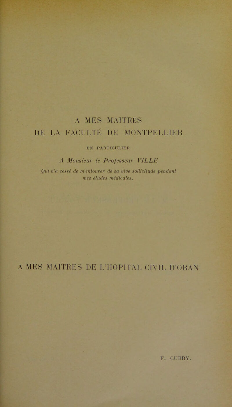 A MES MAITRES DE LA FACULTÉ DE MONTPELLIER EN PARTICULIER A Monsieur le Professeur VILLE Qui n'a cessé de m'entourer de sa vive sollicitude pendant nies études médicales. A MES MAITRES DE L’HOPITAL CIVIL D’ORAN F. CUBRY.