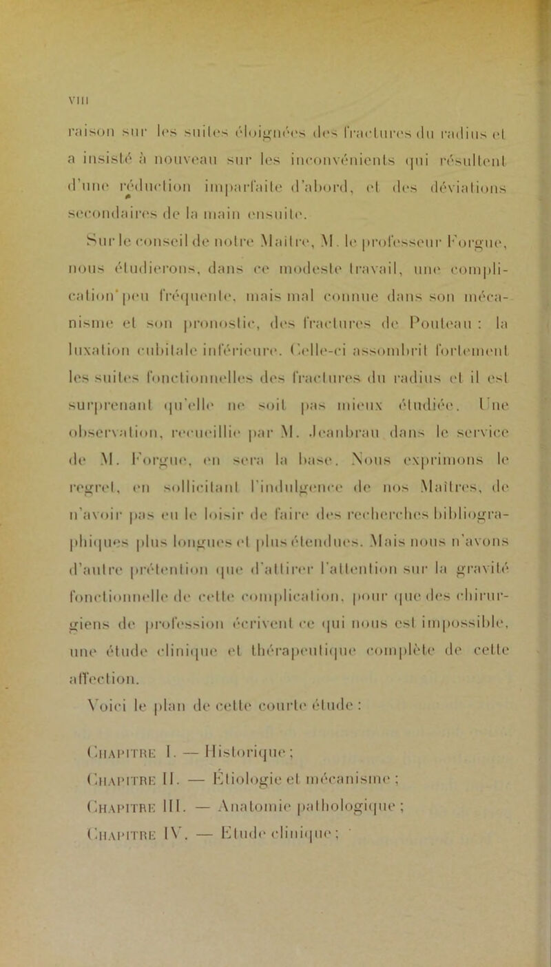 raison sur 1rs suites éloignées dus fractures du radius cl a insisté à nouveau sur les inconvénients <|ui résultent d’une réduction imparfaite d’abord, et des déviations secondaires de la main ensuit»'. Sur le conseil de notre Mail re, M . le professeur I- orgue, mous étudierons, dans ce modeste travail, une compli- cation* peu fréquente, mais mal connue dans son méca- nisme et son pronostic, des fractures de Pouteau : la luxation cubitale inférieure. Celle-ci assombrit fortement les suites fonctionnelles des fractures du radius et il est surprenant qu’elle ne soit pas mieux étudiée, l ue observation, recueillir par M. Jeanbrau dans le service de M. l’orgue, »'n sera la base. Nous exprimons le regret, en sollicitant l’indulgence de nos Maîtres, de n’avoir pas eu I»' loi>ir de l’air»* d»'s recherches bibliogra- phiques plus longues et plus étendues. Mais nous n’avons d’autre prétention ipie d’attirer l’attention sur la gravité fonctionnelle de celte complication, pour que des chirur- giens de profession écrivent ce <pii nous est impossible, une étude clinique et tlmrapeulhpie complète de cette affection. Voici le plan de cette courte élude: Chapitre I. — Historique; Chapitre II. — Etiologie et mécanisme; Chapitre III. — Anatomie pathologique; Chapitre IV. — Etude clinique;