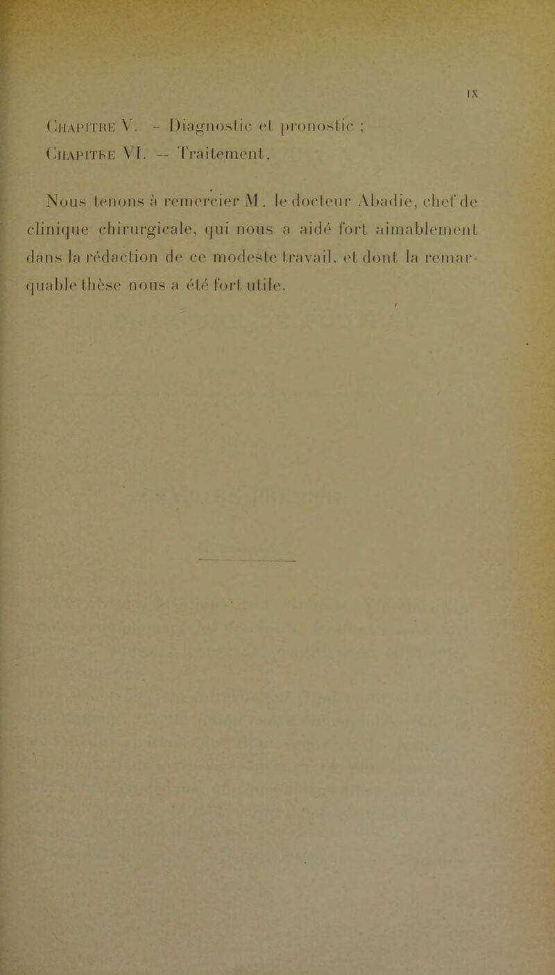 Chapitre Y. - Diagnostic et pronostic; Chapitre VI. — Traitement. Nous tenons à remercier M . le docteur Abadie, chef de clinique chirurgicale, qui nous a aidé fort aimablement dans la rédaction de ce modeste travail, et dont la remar- quable thèse nous a été fort utile.