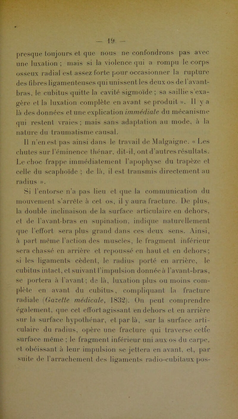 presque toujours et que nous ne confondrons pas avec une luxation ; mais si la violence qui a rompu le corps osseux radial est assez forte pour occasionner la rupture des libres ligamenteuses qui unissent les deux os de 1 avant- bras, le cubitus quitte la cavité sigmoïde ; sa saillie s’exa- gère et la luxation complète en avant se produit ». 11 y a là des données et une explication immédiale du mécanisme qui restent vraies ; mais sans adaptation au mode, à la nature du traumatisme causal. Il n’en est pas ainsi dans le travail de Malgaigne. « Les chutes sur l’éminence thénar, dit-il, ont d’autres résultats. Le choc frappe immédiatement l’apophyse du trapèze et celle du scaphoïde ; de là, il est transmis directement au radius ». Si l’entorse n’a pas lieu et que la communication du mouvement s’arrête à cet os, il y aura fracture. De plus, la double inclinaison delà surface articulaire en dehors, ('l de l’avant-bras en supination, indique naturellement que l’effort sera plus grand dans ces deux sens. Ainsi, à part même l’action des muscles, le fragment inférieur sera chassé en arrière et repoussé en haut et en dehors; si les ligaments cèdent, le radius porté en arrière, le cubitus intact, et suivant l’impulsion donnée à l’avant-bras, se portera à l’avant; de là, luxation plus ou moins com- plète en avant du cubitus, compliquant la fracture radiale (Gazelle médicale, 1832). On peut comprendre également, que cet effort agissant en dehors et en arrière sur la surface hypothénar, et par là, sur la surface arti- culaire du radius, opère une fracture (pii traverse cetle surface même ; le fragment inférieur uni aux os du carpe, et obéissant à leur impulsion se jettera en avant, et, par suite de I arrachement des ligaments radio-cubitaux pos-