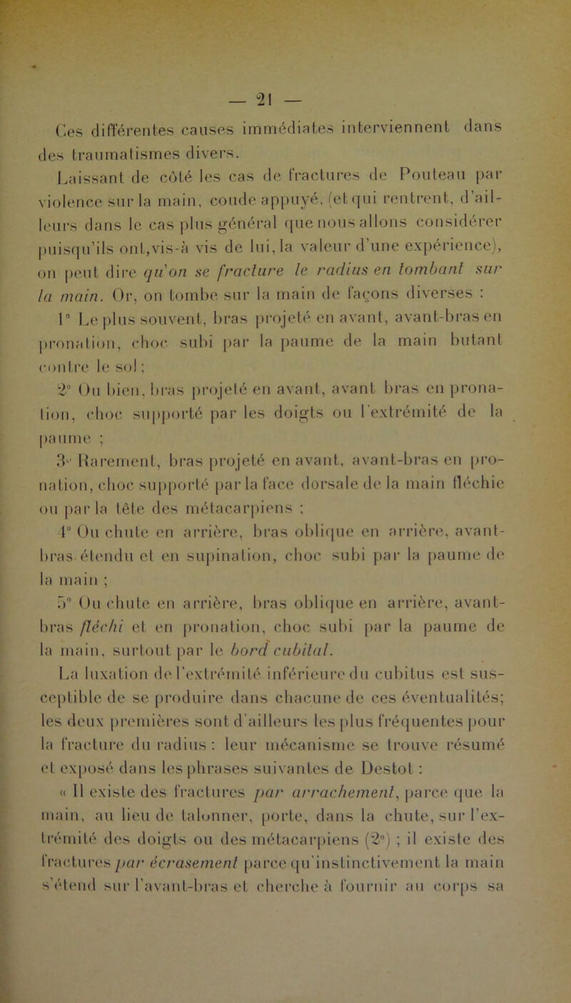 — “21 — Ces différentes causes immédiates interviennent dans des traumatismes divers. Laissant de côté les cas de fractures de Fouteau par violence sur la main, coude appuyé, (et qui rentrent, d ail- leurs dans le cas plus général que nous allons considérer puisqu’ils onl,vis-à vis de lui, la valeur d’une expérience), on peut dire qu'on se [raclure le radius en tombant sur- la main. Or, on tombe sur la main de laçons diverses : 1° Le plus souvent, bras projeté en avant, avant-bras en pronation, choc subi par la paume de la main butant contre le sol ; 2° Ou bien, bras projeté en avant, avant bras en prona- tion, choc supporté par les doigts ou l'extrémité de la paume ; 3' Rarement, bras projeté en avant, avant-bras en pro- nation, choc supporté parla face dorsale de la main fléchie ou parla tête des métacarpiens ; F Ou chute en arrière, bras oblique en arrière, avant- bras étendu et en supination, choc subi par la paume de la main ; 5° Ou chute en arrière, bras oblique en arrière, avant- bras fléchi et en pronation, choc subi par la paume de la main, surtout par le bord cubital. La luxation de l’extrémité inférieure du cubitus est sus- ceptible de se produire dans chacune de ces éventualités; les deux premières sont d ailleurs les plus fréquentes pour la fracture du radius: leur mécanisme se trouve résumé et exposé dans les phrases suivantes de Destot : « Il existe des fractures par arrachement, parce que la main, au lieu de talonner, porte, dans la chute, sur l’ex- trémité des doigts ou des métacarpiens (2°) ; il existe des fractures par écrasement parce qu’instinctivement la main s’étend sur l’avant-bras et cherche à fournir au corps sa