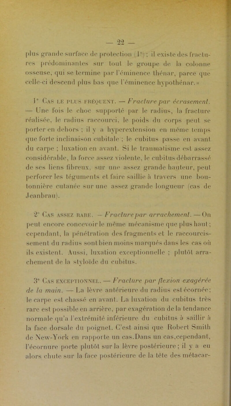 plus grande surface de protection 1  i ; il existe des fracIli- res prédominantes sur tout le groupe «le la colonne osseuse, qui se termine par l’éminence thénar, parce que celle-ci descend plus lias que l’éminence liypothénar.» 1° Cas le plus fréquent. — Fracture par écrasement. — Une fois le choc supporté par le radius, la fracture réalisée, le radius raccourci, le poids du corps peut se porter en dehors ; il y a hyperextension en même temps que forte inclinaison cubitale : le cubitus passe en avant du carpe ; luxation en avant. Si le traumatisme est assez considérable, la force assez violente, le cubitus débarrassé de scs liens tibreux, sur une assez grande hauteur, peut perforer les téguments et faire saillie à travers une bou- tonnière cutanée sur une assez grande longueur (cas de Jeanbrau). 2° Cas assez rare. — Fracture par arrachement.—On peut encore concevoir le même mécanisme que plus haut ; cependant, la pénétration des fragments et le raccourcis- sement du radius sont bien moins marqués dans les cas où ils existent. Aussi, luxation exceptionnelle ; plutôt arra- chement de la styloïde du cubitus. 3° Cas exceptionnel. — Fracture par flexion exagérée de la main. — La lèvre antérieure du radius est écornée; le carpe est chassé en avant. La luxation du cubitus très rare est possible en arrière, par exagération delà tendance normale qu’a l’extrémité inférieure du cubitus à saillir à la face dorsale du poignet, (' est ainsi que Robert Smith de New-York en rapporte un cas.Dans un cas,cependant, l’éeornure porte plutôt sur la lèvre postérieure ; il y a eu alors chute sur la face postérieure de la tête des métacar-