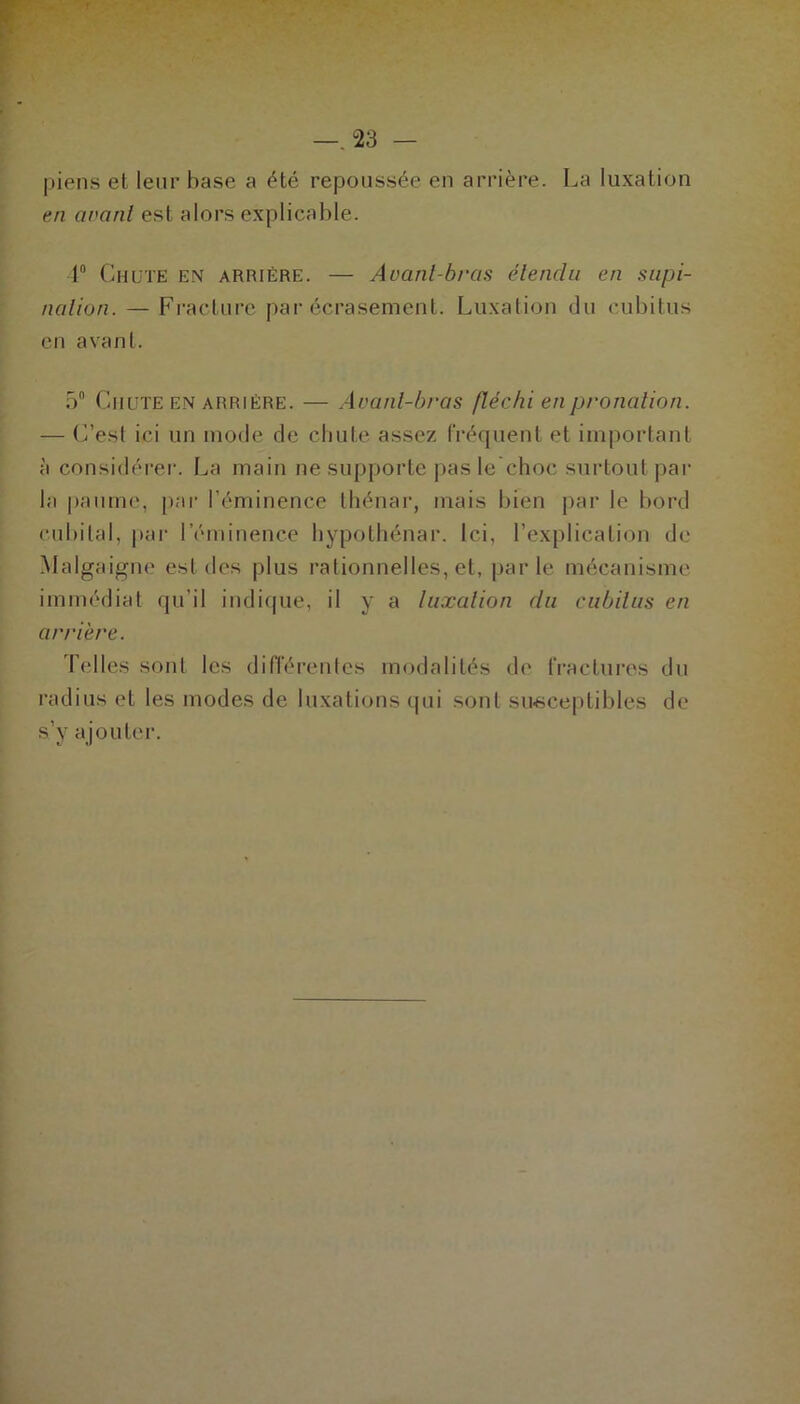 -.“23 - piens et leur hase a été repoussée en arrière. La luxation en avant est alors explicable. 1° Chute en arriére. — Avant-bras étendu en supi- nation. — Fracture par écrasement. Luxation du cubitus en avant. 5° Chute en arriére. — Avant-bras fléchi en pronation. — (Lest ici un mode de chute assez fréquent et important à considérer. La main ne supporte pas le choc surtout par la paume, par l’éminence thénar, mais bien par le bord cubital, par l’éminence hypothénar. Ici, l’explication de Malgaigne est des plus rationnelles, et, parle mécanisme immédiat qu’il indique, il y a luxation du cubitus en arrière. Telles sont les différentes modalités de fractures du radius et les modes de luxations qui sont susceptibles de s’y ajouter.