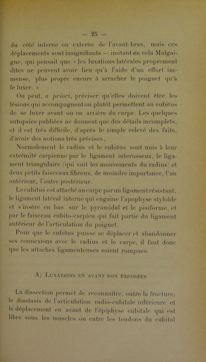 du côlé interne ou externe de l’avant-bras, mais ces déplacements sont insignifiants — imitant en cela Malgai- gne, qui pensait que « les luxations latérales proprement dites ne peuvent avoir lieu qu’à l’aide d’un effort im- mense, plus propre encore à arracher le poignet qu’à le luxer. » On peut, a priori, préciser qu'elles doivent être les lésions qui accompagnentou plutôt permettent au cubitus de se luxer avant ou en anière du carpe. Les quelques autopsies publiées ne donnent que des détails incomplets, el il est très difficile, d’après le simple relevé des. laits, d’avoir des notions très précises. Normalement le radius et le cubitus sont unis à leur extrémité carpienne par le ligament interosseux, le liga- ment triangulaire (qui suit les mouvements du radius) et deux petits faisceaux fibreux, de moindre importance, l’un antérieur, l’autre postérieur. Lecubitus est attaché aucarpe par un ligament résistant, le ligament latéral interne qui engaine 1 apophyse styloîde et s’insère en bas sur le pyramidal el le pisiforme, et par le faisceau cubito-carpien qui fait partie du ligament antérieur de l’articulation du poignet. Pour <pie le cubitus puisse se déplacer et abandonner ses connexions avec le radius et le carpe, il faut donc que les attaches ligamenteuses soient rompues. A) Luxations en avant non exposées La dissection permet de reconnaître, outre la fracture, h; diastasis de 1 articulation radio-cubitale inférieure et le déplacement en avant de l’épiphyse cubitale qui est libre sous les muscles ou entre les tendons du cubital