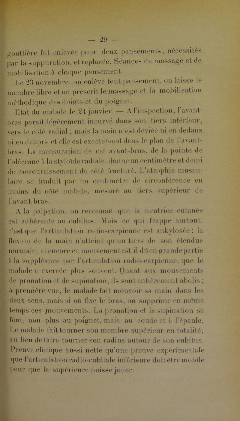 gouttière fut enlevée pour deux pansements, nécessités par la suppuration, et replacée. Séances de massage et de mobilisation à chaque pansement. Le 23 novembre, on enlève tout pansement, on laisse le membre libre et on prescrit le massage et la mobilisation méthodique des doigts et du poignet. 10LaL du malade le 24 janvier. — A 1 inspection, I avant bras parait légèrement incurvé dans son tiers intérieur, vers le côté radial ; mais la main n’est déviée ni en dedans ni en dehors et elle est exactement dans le plan de 1 avant- bras. La mensuration de cet avant-bras, de la pointe de l'olécrane à la styloïdc radiale, donne un centimètre et demi de raccourcissement du côté fracturé. L’atrophie muscu- laire se traduit par un centimètre de circonférence en moins du côté malade, mesuré au tiers supérieur de l’avant-bras. A la palpation, on reconnaît que la cicatrice cutanée est adhérente au cubitus. Mais ce qui frappe surtout, c.’est que l’articulation radio-carpienne est ankylosée ; la flexion de la main n’atteint qu’un tiers de son étendue normale, et encore ce mouvementesl il dùen grande partie à la suppléance par l’articulation radio-carpienne, que le malade a exercée plus souvent. Quant aux mouvements de pronation et de supination, ils sont entièrement abolis ; à première vue, le malade fait mouvoir sa main dans les deux sens, mais si on fixe le bras, on supprime en même temps ces .mouvements. La pronation et la supination se font, non plus au poignet, mais au coude et à l’épaule. Le malade fait tourner son membre supérieur en totalité, au lieu défaire tourner son radius autour de son cubitus. Preuve clinique aussi nette qu’une preuve expérimentale que l’articulation radio-cubitale inférieure doit être mobile pour (pie la supérieure puisse jouer.