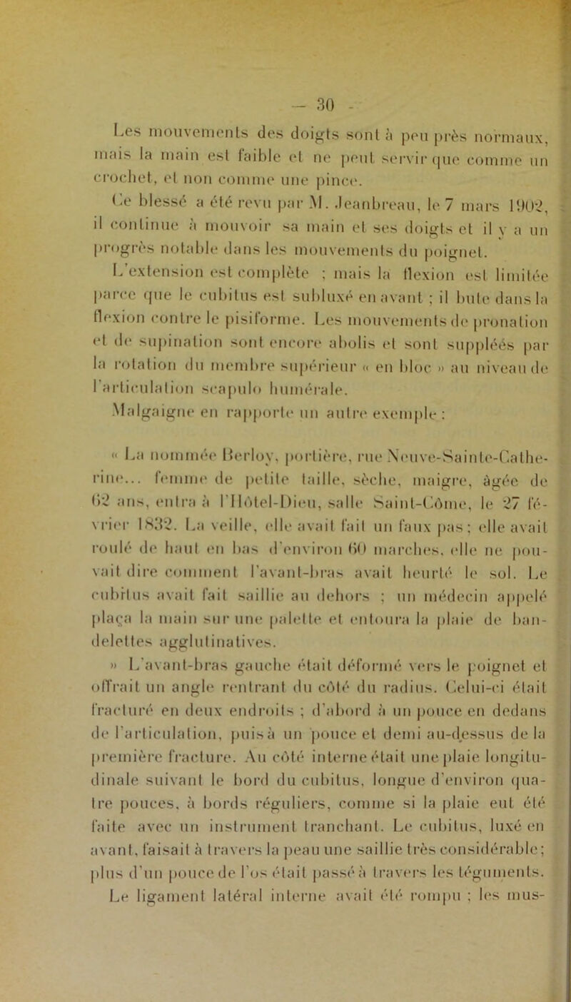 Los mouvements des doigts sont ;i peu près normaux, mais la main est faible et ne peut servir que comme un crochet, et non comme une pince. Le blessé a été revu par M. .leanbreau, le 7 mars 1902, il continue a mouvoir sa main et ses doigts et il y a un progrès notable dans les mouvements du poignet. L’extension est complète ; mais la flexion est limitée parce que le cubitus est subluxé en avant : il bute dans la flexion contre le pisiforme. Les mouvements de pronalion et de supination sont encore abolis et sont suppléés par la rotation du membre supérieur « en bloc » au niveau de I articulation scapulo humérale. Malgaigne en rapporte un autre exemple : «< La nommée lierlov. portière, rue Neuve-Sainte-Cathe- rine... femme de petite taille, sèche, maigre, âgée de <‘>2 ans, entra à l'I lôtel-Dieu, salle Saint-Côme, le 27 fé- vrier IK32. La veille, elle avait fait un faux pas; elle avait roulé de haut en bas d'environ bO marches, (die ne pou- vait dire comment l'avant-bras avait heurté le sol. Le cubitus avait fait saillie au dehors ; un médecin appelé plaça la main sur une palette et entoura la plaie de ban- delettes agglutinatives. » L’avant-bras gauche était déformé vers le poignet et offrait un angle rentrant du côté du radius. Lelui-ei était fracturé en deux endroits ; d’abord à un pouce en dedans de l’articulation, puisa un pouce et demi a u-d_es.su s delà première fracture. Au côté interne était une plaie longitu- dinale suivant le bord du cubitus, longue d'environ qua- tre pouces, à bords réguliers, comme si la plaie eut été faite avec un instrument tranchant. Le cubitus, luxé en avant, faisait à travers la peau une saillie très considérable; plus d’un pouce de l'os était passé à travers les téguments. Le ligament latéral interne avait été rompu ; les mus-