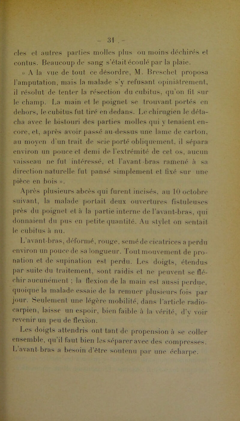 des et autres parties molles plus ou moins déchirés et contus. Beaucoup de sang s’était écoulé par la plaie. » A la vue de tout ce désordre, M. Bresehet proposa l’amputation, mais la malade s’y refusant opiniAtrement, il résolut de tenter la résection du cubitus, qu’on fit sur le champ. La main et le poignet se trouvant portés en dehors, le cubitus fut tiré en dedans. Lechirugien le déta- cha avec le bistouri des parties molles qui y tenaient en- core, et, après avoir [tassé au-dessus une lame de carton, au moyen d'un trait de scie porté obliquement, il sépara environ un pouce et demi de l’extrémité de cet os, aucun vaisseau ne fut intéressé, et l’avant bras ramené à sa direction naturelle fut pansé simplement et fixé sur une pièce en bois ». Après plusieurs abcès qui furent incisés, au 10 octobre suivant, la malade portait deux ouvertures fistuleuscs près du poignet et à la partie interne de l’avant-bras, qui donnaient du pus en petite quantité. Au stylet on sentait le cubitus à nu. L avant-bras, déformé, rouge, semé de cicatrices a perdu environ un pouce de sa longueur. Tout mouvement de pro- nation et de supination est perdu. Les doigts, étendus par suite du traitement, sont raidis et ne peuvent se flé- chir aucunement ; la flexion de la main est aussi perdue, quoique la malade essaie de la remuer plusieurs fois par jour. Seulement une légère mobilité, dans l’article radio- carpien, laisse un espoir, bien faible à la vérité, d’y voir revenir un peu de flexion. Les doigts attendris ont tant de propension à se coller ensemble, qu il faut bien les séparer avec des compresses. L avant-bras a besoin d’être soutenu par une écharpe.