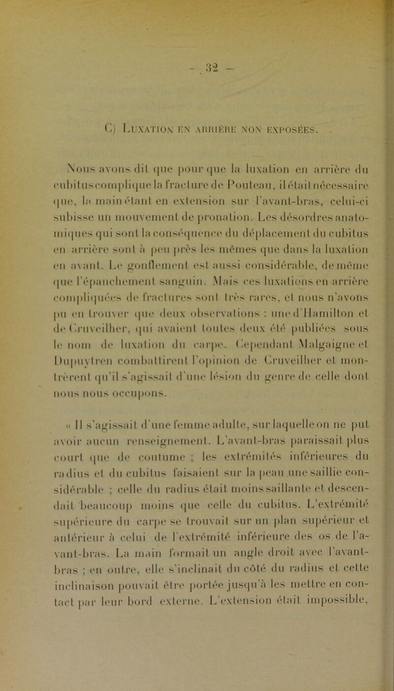 G) Luxation: en arrière non exposées. Nous avons dit que pour que la luxation en arrière du < • u 1 > i lus complique la fraelure de Poute.au, il était nécessaire que, la main étant en extension sur l’avant-bras, celui-ci subisse un mouvement de pronation. Les désordres anato- miques < | u i sont la conséquence du déplacement du cubitus en arrière sont à peu près les mêmes que dans la luxation en a\ant. Le gonflement est aussi considérable, de même «Iue l'épanchement sanguin. Mais ces luxations en arrière compliquées de fractures sont très rares, et nous n’avons pu en trouver que deux observations : uned Ilamilton et de Cruveilher, qui avaient toutes deux été publiées sous le nom de luxation du carpe. Cependant Malgaigne et Üupuytren combattirent l'opinion de Cruveilher et mon- trèrent qu'il s'agissait d’une lésion du genre de celle dont nous nous occupons. « Il s’agissait d’une femme adulte, sur Iaquelleon ne put avoir aucun renseignement. L’avant-bras paraissait plus court que de coutume ; les extrémités inférieures du radius et du cubitus faisaient sur la peau une saillie con- sidérable ; celle du radius était moins saillante et descen- dait beaucoup moins que celle du cubitus. L extrémité supérieure du carpe se trouvait sur un plan supérieur et antérieur è celui de l'extrémité inférieure des os de 1 a- vant-bras. La main formait un angle droit avec l’avant- bras ; en outre, elle s'inclinait du côté du radius et cette inclinaison pouvait être portée jusqu à les mettre en con- tact par leur bord externe. L’extension était impossible.