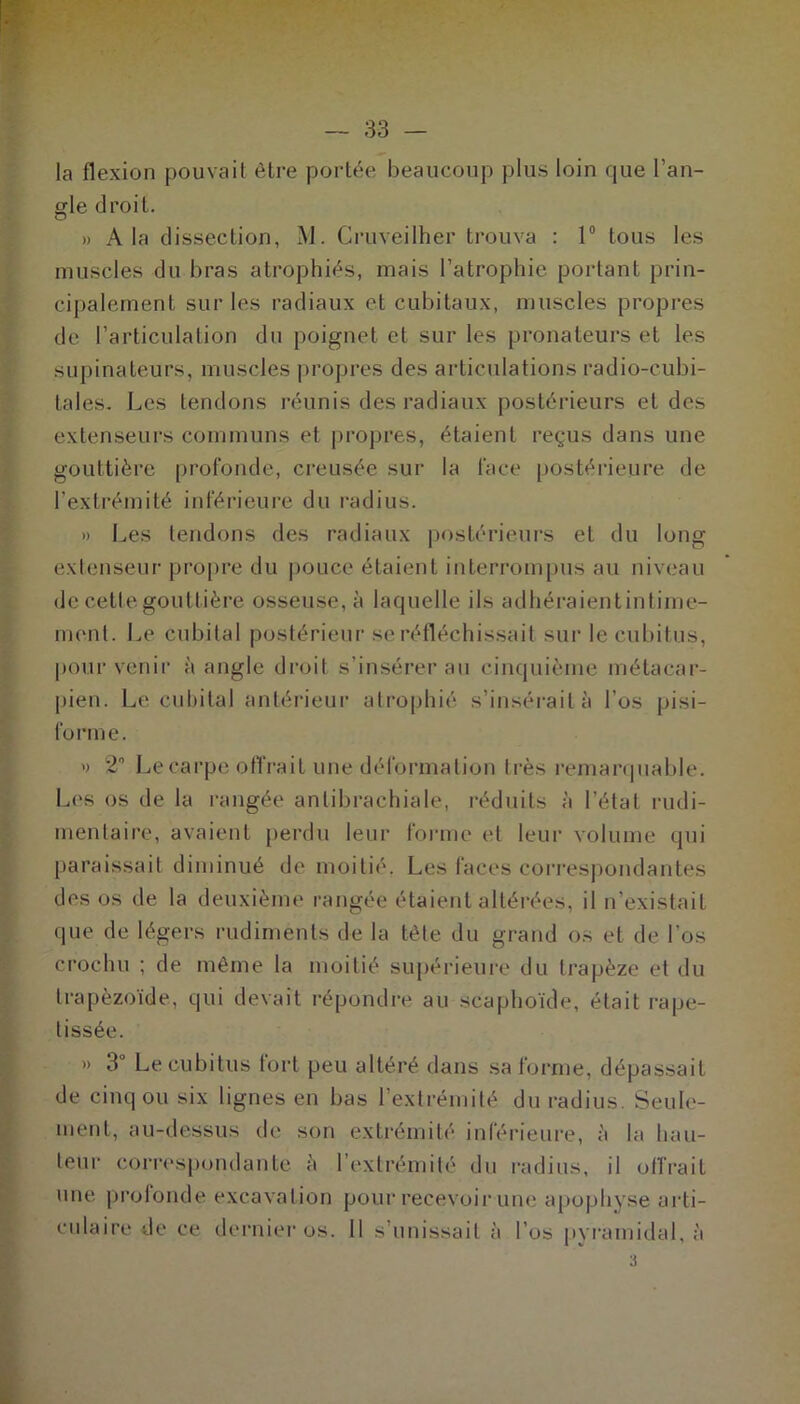 la flexion pouvait être portée beaucoup plus loin que l’an- gle droit. » A la dissection, M. Cruveilher trouva : 1° tous les muscles du bras atrophiés, mais l’atrophie portant prin- cipalement sur les radiaux et cubitaux, muscles propres de l’articulation du poignet et sur les pronateurs et les supinateurs, muscles propres des articulations radio-cubi- tales. Les tendons réunis des radiaux postérieurs et des extenseurs communs et propres, étaient reçus dans une gouttière profonde, creusée sur la face postérieure de l'extrémité inférieure du radius. » Les tendons des radiaux postérieurs et du long extenseur propre du pouce étaient interrompus au niveau de cette gouttière osseuse, à laquelle ils adhéraientintime- rnenl. Le cubital postérieur se réfléchissait sur le cubitus, pour venir à angle droit s’insérer au cinquième métacar- pien. Le cubital antérieur atrophié s’insérait à l’os pisi- forme. » 2° Le carpe offrait une déformation très remarquable. Les os de la rangée anlibrachiale, réduits à l’état rudi- mentaire, avaient perdu leur forme et leur volume qui paraissait diminué de moitié. Les faces correspondantes des os de la deuxième rangée étaient altérées, il n’existait que de légers rudiments de la tête du grand os et de l'os crochu ; de même la moitié supérieure du trapèze et du trapèzoïde, qui devait répondre au scaphoïde, était rape- tissée. » 3U Le cubitus tort peu altéré dans sa forme, dépassait de cinq ou six lignes en bas l’extrémité du radius. Seule- ment, au-dessus de son extrémité inférieure, à la hau- teur correspondante à l’extrémité du radius, il offrait une prolonde excavation pour recevoir une apophyse arti- culaire de ce dernier os. Il s’unissait à l’os pyramidal, à