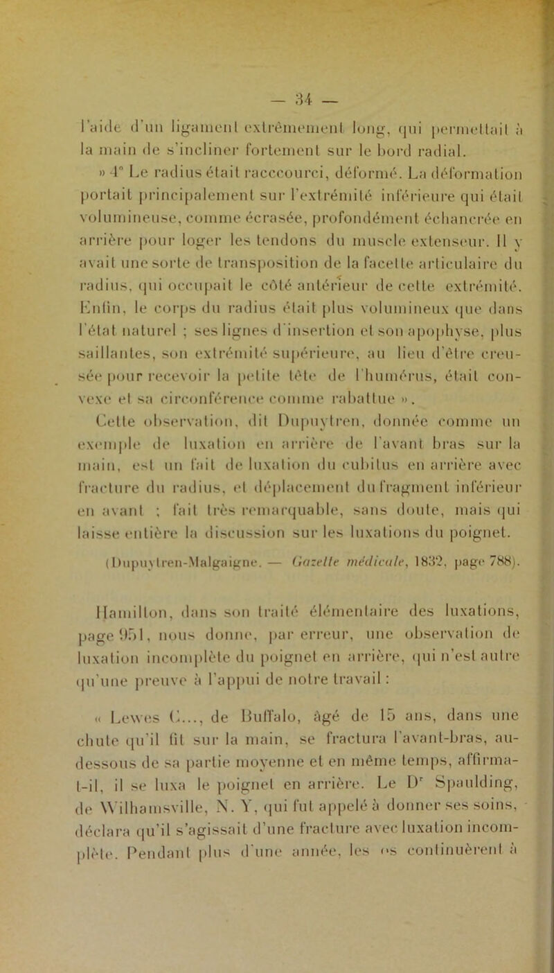 l'aide d’un ligament extrêmement long, qui permettait à la main de s’incliner fortement sur le bord radial. » 4° Le radius était racccourci, déformé. La déformation portait principalement sur l’extrémité inférieure qui était volumineuse, comme écrasée, profondément écliancrée en arrière pour loger les tendons du muscle extenseur. Il y avait une sorte de transposition de la facette articulaire du radius, qui occupait le côté antérieur de cette extrémité. Lutin, le corps du radius était plus volumineux que dans l'état naturel ; ses lignes d insertion et son apophyse, plus saillantes, son extrémité supérieure, au lieu d’être creu- sée pour recevoir la petite tête de l'humérus, était con- vexe et sa circonférence comme rabattue ». Celte observation, dit Dupuytren, donnée comme un exemple de luxation en arrière de l avant bras sur la main, est un fait de luxation du cubitus en arrière avec fracture du radius, et déplacement du fragment inférieur en avant ; fait très remarquable, sans doute, mais qui laisse entière la discussion sur les luxations du poignet. ( Pupuvtren-Malgaigne.— Gazelle médicale, 183'.?, page 788). tjamillon, dans son traité élémentaire des luxations, page 1)51, nçus donne, par erreur, une observation de luxation incomplète du poignet en arrière, qui n’est autre qu'une preuve à l’appui de notre travail : <( Lewes C..., de Buffalo, âgé de 15 ans, dans une chute qu'il fit sur la main, se fractura l’avant-bras, au- dessous de sa partie moyenne et en même temps, affirma- t-il, il se luxa le poignet en arrière. Le L)r Spaulding, de Wilhamsville, N. Y, qui fut appelé à donner ses soins, déclara qu’il s’agissait d’une fracture avec luxation incom- plète. Pendant plus d’une année, les os continuèrent à