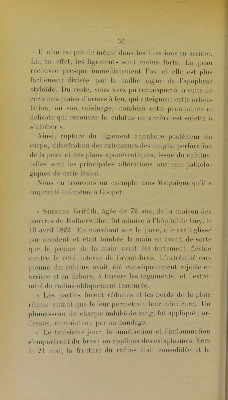 • Il n’en est pas de même dans les luxations en arrière. Là. en effet, les ligaments sont moins forts. La peau recouvre presque immédiatement l’os et elle est plus facilement divisée par la saillie aigüc de l’apophyse styloïde. Du reste, vous avez pu remarquera la suite de certaines plaies d’armes à feu, qui atteignent celle articu- lation, ou son voisinage, combien cette peau mince et délicate qui recouvre le cubitus en arrière est sujette à s’ulcérer ». Ainsi, rupture du ligament annulaire postérieur du carpe, dilacération des extenseurs des doigts, perforation de la peau et des plans aponévrotiques, issue du cubitus, telles sont les principales altérations anatomo-patholo- giques de celte lésion. Nous en trouvons un exemple dans Malgaigne qu’il a emprunté lui-même à Cooper. « Suzanne Griffith, Agée de 72 ans, de la maison des pauvres de Hotherwilhe, lut admise à l’hôpital de Guv, le 10 avril 1822. En marchant sur le pavé, elle avait glissé par accident et était tombée la main en avant, de sorte <pie la paume de la main avait été fortement fléchie contre le côté interne de l’avant-bras. L’extrémité car- pionne du cubitus avait été conséquemment rejetée en arrière et en dehors, à travers les téguments, et l’extré- mité du radius obliquement fracturée. » Les parties furent réduites cl les bords de la plaie réunis autant que le leur permettait leur déchirure. Un plumasseau de charpie imbibé de sang, fut appliqué par- dessus, et maintenu par un bandage. »> Le troisième jour, la tuméfaction et l'inflammation s’emparèrent du bras; on appliqua des cataplasmes. Vers le 21 mai, la fracture du radius était consolidée et la