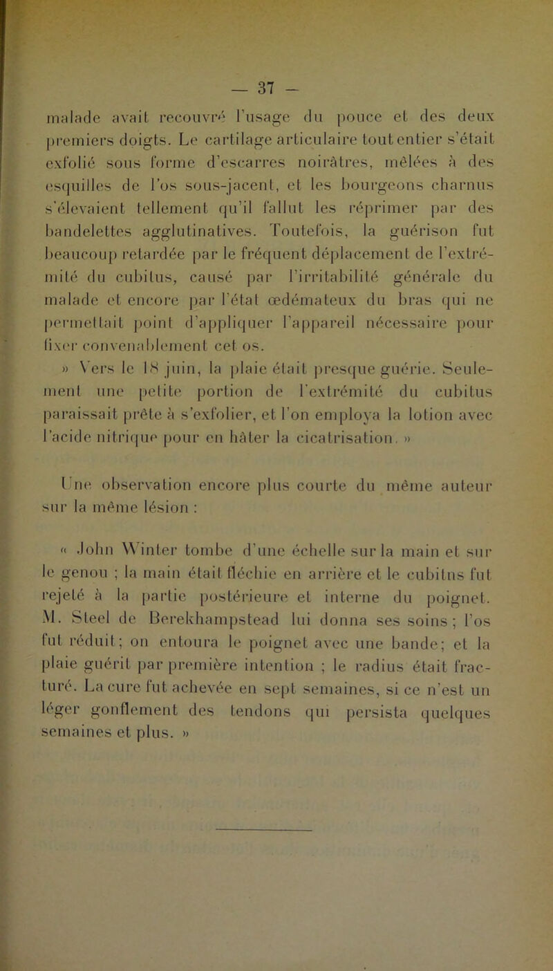 malade avait recouvré l’usage du pouce et des deux premiers doigts. Le cartilage articulaire tout entier s’était exfolié sous forme d’escarres noirâtres, mêlées à des esquilles de l’os sous-jacent, et les bourgeons charnus s'élevaient tellement qu’il fallut les réprimer par des bandelettes agglutinatives. Toutefois, la guérison fut beaucoup retardée par le fréquent déplacement de l’extré- mité du cubitus, causé par l’irritabilité générale du malade et encore par l’étal œdémateux du bras qui ne permettait point d’appliquer l’appareil nécessaire pour fixer convenablement cet os. » Vers le 18 juin, la plaie était presque guérie. Seule- ment une petite portion de l’extrémité du cubitus paraissait prête à s’exfolier, et l’on employa la lotion avec l’acide nitrique pour en hâter la cicatrisation. » ( ne observation encore plus courte du même auteur sur la même lésion : « John Winter tombe d’une échelle sur la main et sur le genou ; la main était fléchie en arrière et le cubitus fut rejeté à la partie postérieure et interne du poignet. M. Steel de Berekhampstead lui donna ses soins; l’os lut réduit; on entoura le poignet avec une bande; et la plaie guérit par première intention ; le radius était frac- ture. La cure lut achevée en sept semaines, si ce n’est un léger gonflement des tendons qui persista quelques semaines et plus. »