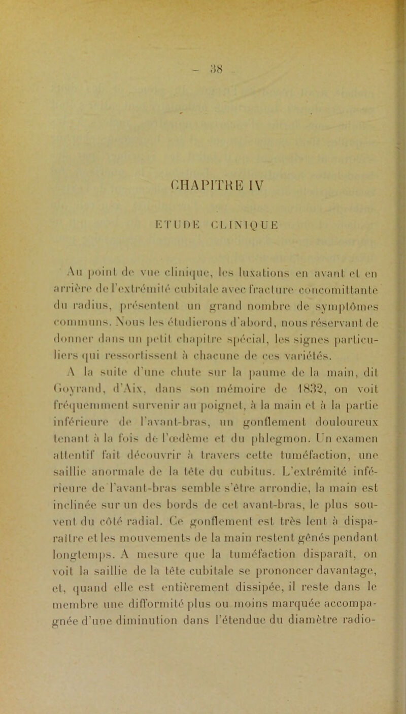 CHAP1THË IV ETUDE CLINIQUE Au point de vue clinique, les luxations en avant et en arrière de I extrémité cubitale avec fracture coneomittante du radius, présentent un grand nombre de symptômes communs. Nous le> étudierons d’abord, nous réservant de donner dans un petit chapitre spécial, les signes particu- liers ipii ressortissent à chacune de ces variétés. A la suite d'une chute sur la paume de la main, dit Goyrand, d’Aix, dans son mémoire de 1832, on voit fréquemment survenir au poignet, à la main et à la partie inférieure de l'avant-bras, un gonflement douloureux tenant à la fois de l’œdème et du phlegmon. I n examen attentif fait découvrir à travers cette tuméfaction, une saillit' anormale de la tète du cubitus. L’extrémité infé- rieure de l’avant-bras semble s’étre arrondie, la main est inclinée sur un des bords de cet avant-bras, le plus sou- vent du côté radial. Ce gonflement est très lent à dispa- raître et les mouvements de la main restent génés pendant longtemps. A mesure que la tuméfaction disparaît, on voit la saillie delà tête cubitale se prononcer davantage, et, quand elle est entièrement dissipée, il reste dans le membre une difformité plus ou moins marquée accompa- gnée d’une diminution dans l’étendue du diamètre radio-