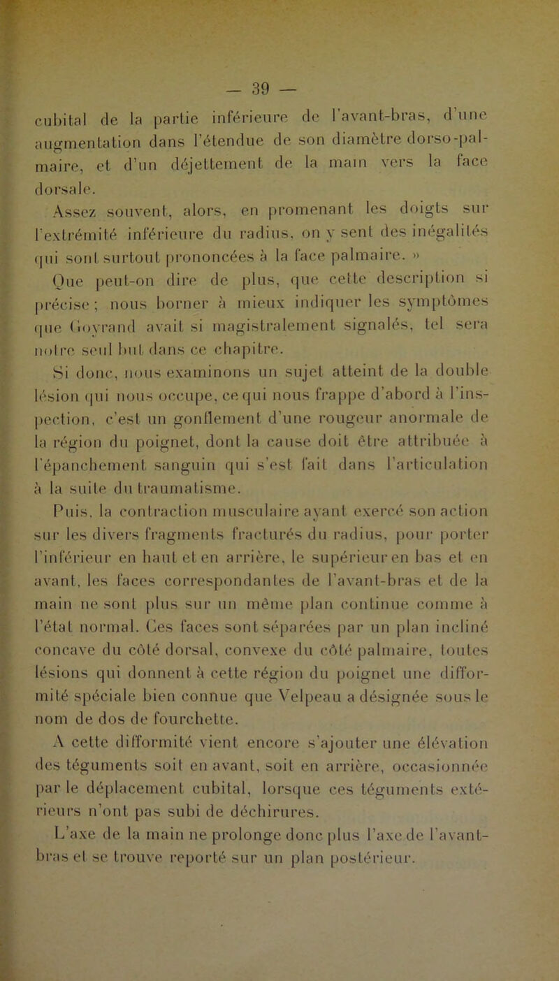 cubital de la partie inférieure de 1 avant-bras, d une augmentation dans l’étendue de son diamètre dorso-pal- maire, et d’un déjettement de la main vers la face dorsale. Assez souvent, alors, en promenant les doigts sur l’extrémité inférieure du radius, on y sent des inégalités qui sont surtout prononcées à la face palmaire. » Que peut-on dire de plus, que cette description si précise; nous borner à mieux indiquer les symptômes que (loyrand avait si magistralement signalés, tel sera noire seul but dans ce chapitre. Si donc, nous examinons un sujet atteint de la double lésion qui nous occupe, ce qui nous frappe d’abord à l’ins- pection, c’est un gonflement d’une rougeur anormale de la région du poignet, dont la cause doit être attribuée à lépanchement sanguin qui s’est fait dans l’articulation à la suite du traumatisme. Puis, la contraction musculaire ayant exercé son action sur les divers fragments fracturés du radius, pour porter l’inférieur en haut et en arrière, le supérieuren bas et en avant, les faces correspondantes de l’avant-bras et de la main ne sont plus sur un même plan continue comme à l'état normal. Ces faces sont séparées par un plan incliné concave du côté dorsal, convexe du côté palmaire, toutes lésions qui donnent à cette région du poigncl une diffor- mité spéciale bien connue que Velpeau a désignée sous le nom de dos de fourchette. A cette difformité vient encore s’ajouter une élévation des téguments soit en avant, soit en arrière, occasionnée parle déplacement cubital, lorsque ces téguments exté- rieurs n’ont pas subi de déchirures. L’axe de la main ne prolonge donc plus l’axe de l’avant- bras et se trouve reporté sur un plan postérieur.