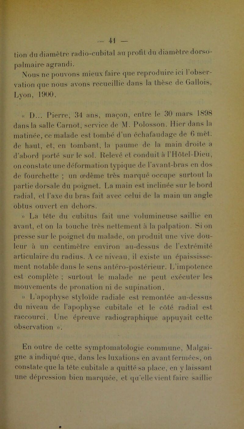 palmaire* agrandi. Nous ne pouvons mieux faire que reproduire ici l’obser- vation que nous avons recueillie dans la thèse de Gallois, Lyon, 1900. « D... Pierre, 34 ans, maçon, entre le 30 mars 1898 dans la salle Carnot, service de M. Polosson. Hier dans la matinée, ce malade est tombé d'un échafaudage de 6 mèt. de haut, et, en tombant, la paume de la main droite a d’abord porté sur le sol. Relevé et conduit à l’Hôtel-Dieü, on constate une déformation typique de l’avant-bras en dos de fourchette ; un œdème très marqué occupe surtout la partie dorsale du poignet. La main est inclinée sur le bord radial, et l’axe du bras fait avec celui de la main un angle obtus ouvert en dehors. » La tête du cubitus fait une volumineuse saillie en avant, et on la touche très nettement à la palpation. Si on presse sur le poignet du malade, on produit une vive dou- leur à un centimètre environ au-dessus de l’extrémité articulaire du radius. A ce niveau, il existe un épaississe- ment notable dans le sens antéro-postérieur. L’impotence est complète ; surtout le malade ne peut exécuter les mouvements de pronation ni de supination. » L’apophyse slyloïde radiale est remontée au-dessus du niveau de l’apophyse cubitale et le côté radial est raccourci. Une épreuve radiographique appuyait cette observation ». En outre de cette symptomatologie commune, Malgai- gne a indiqué que, dans les luxations en avant fermées, on constate que la tête cubitale a quitté sa place, en y laissant une dépression bien marquée, et qu'elle vient faire saillie