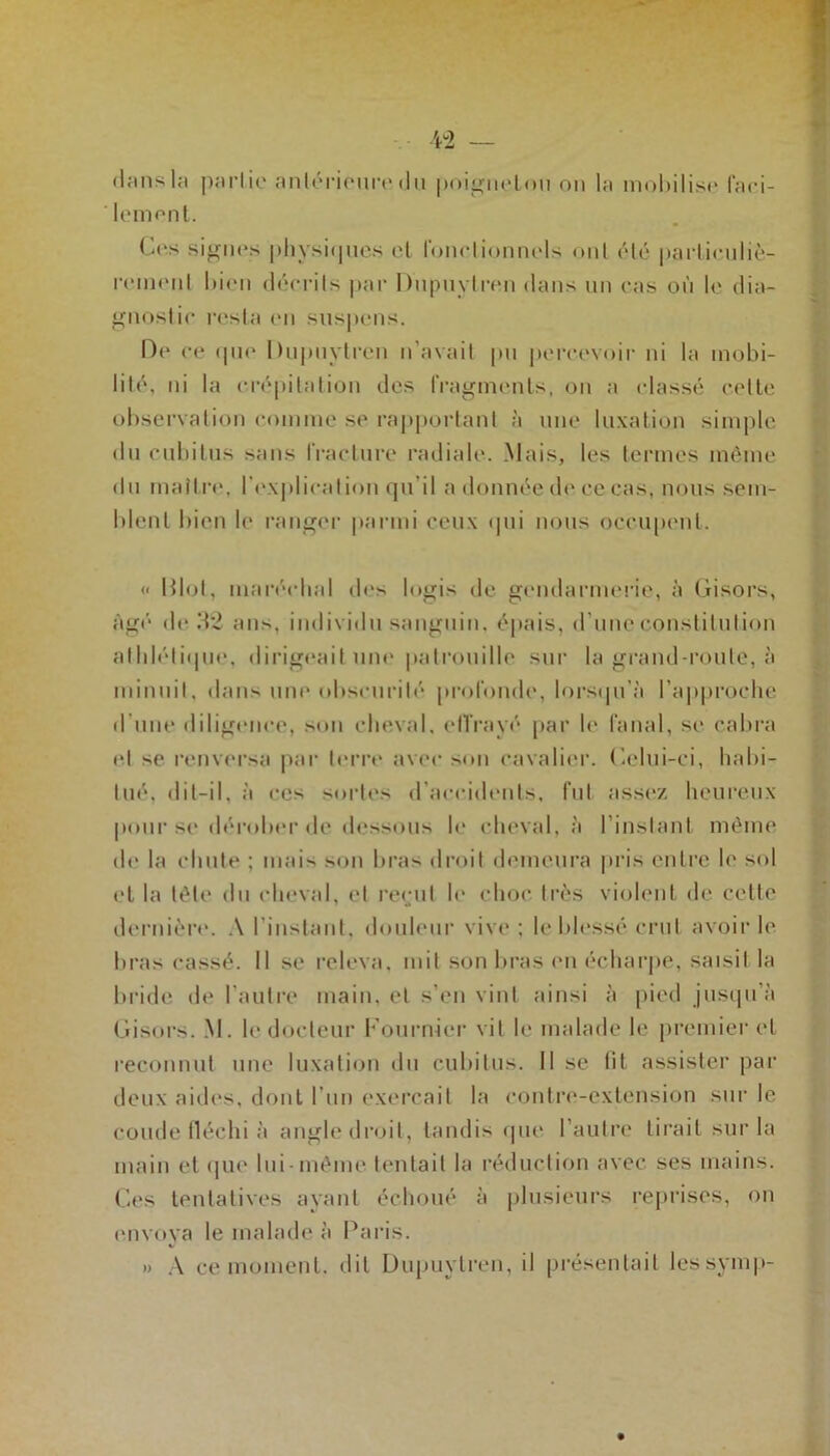 (Umsla partie antérieure du poignetou on la moUilise faci- lement. Ces signes physiques et Jonctionnels ont été particuliè- rement bien décrits par Dupuytren dans un cas où le dia- gnostic resta en suspens. De ce «pie Dupuytren n’avait pu percevoir ni la mobi- lité, ni la crépitation des fragments, on a classé cette observation comme se rapportant à une luxation simple du cubitus sans fracture radiale. Mais, les termes même dn maître, l'explication qu'il a donnée de ce cas, nous sem- blent bien le ranger parmi ceux qui nous occupent. « Mol, maréchal des logis de gendarmerie, à Gisors, âgé de 32 ans, individu sanguin, épais, d’une constitution athlétique, dirigeait une patrouille sur la grand-route, à minuit, dans une obscurité profonde, lorsqu'à l’approche d’une diligence, son cheval, effrayé par le fanal, se cabra et se renversa par terre avec son cavalier. Celui-ci, habi- tué, dit-il, à ces sortes d’accidents, fut assez heureux pour se dérober de dessous le cheval, à l’instant même de la chute ; mais son bras droit demeura pris entre le sol et la tête du cheval, et recul le choc très violent de cette dernière. A l'instant, douleur vive: le blessé crut avoir le bras cassé. Il se releva, mit son bras en écharpe, saisit la bride de l’autre main, et s’en vint ainsi à pied jusqu’à Gisors. M. le docteur Fournier vit le malade le premier et reconnut une luxation du cubitus. Il se lit assister par deux aides, dont l’un exerçait la contre-extension sur le coude fléchi à angle droit, tandis que l’autre lirait sur la main et que lui-même tentait la réduction avec ses mains. Ces tentatives ayant échoué à plusieurs reprises, on envoya le malade à Paris. » A ce moment, dit Dupuytren, il présentait lessymp-