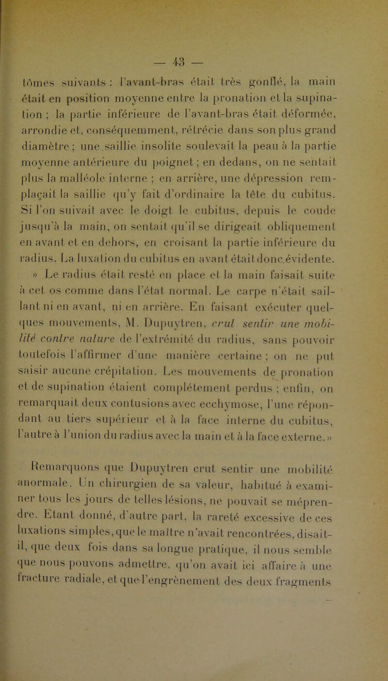 — 43 — tûmes suivants : l’avant-bras était très gonflé, la main était en position moyenne entre la pronation et la supina- tion ; la partie inférieure de l'avant-bras était déformée, arrondie et, conséquemment, rétrécie dans son plus grand diamètre; une saillie insolite soulevait la peau à la partie moyenne antérieure du poignet ; en dedans, on ne sentait plus la malléole interne ; en arrière, une dépression rem- plaçait la saillie qu’y fait d’ordinaire la tête du cubitus. Si l’on suivait avec le doigt le cubitus, depuis le coude jusqu’à la main, on sentait qu’il se dirigeait obliquement en avant et en dehors, en croisant la partie inférieure du radius. La luxation du cubitus en avant était donc, évidente. » Le radius était resté en place et la main faisait suite à cet os comme dans l’état normal. Le carpe n’était sail- lant ni en avant, ni en arrière. En faisant exécuter quel- ques mouvements, M. Dupuytren, crut sentir une mobi- lité conli'e nature de l’extrémité du radius, sans pouvoir toutelois l’affirmer d’une manière certaine ; on ne put saisir aucune crépitation. Les mouvements de pronation et de supination étaient complètement perdus ; enfin, on remarquait deux contusions avec ecchymose, l’une répon- dant au tiers supérieur et à la face interne du cubitus, 1 autre à 1 union du radius avec la main et à la face externe.» Remarquons que Dupuytren crut sentir une mobilité anormale. Un chirurgien de sa valeur, habitué à exami- ner tous les jours de telles lésions, ne pouvait se mépren- dre. Etant donné, d autre part, la rareté excessive de ces luxations simples,que le maître n’avait rencontrées, disait- il, que deux fois dans sa longue pratique, il nous semble que nous pouvons admettre, qu’on avait ici affaire à une