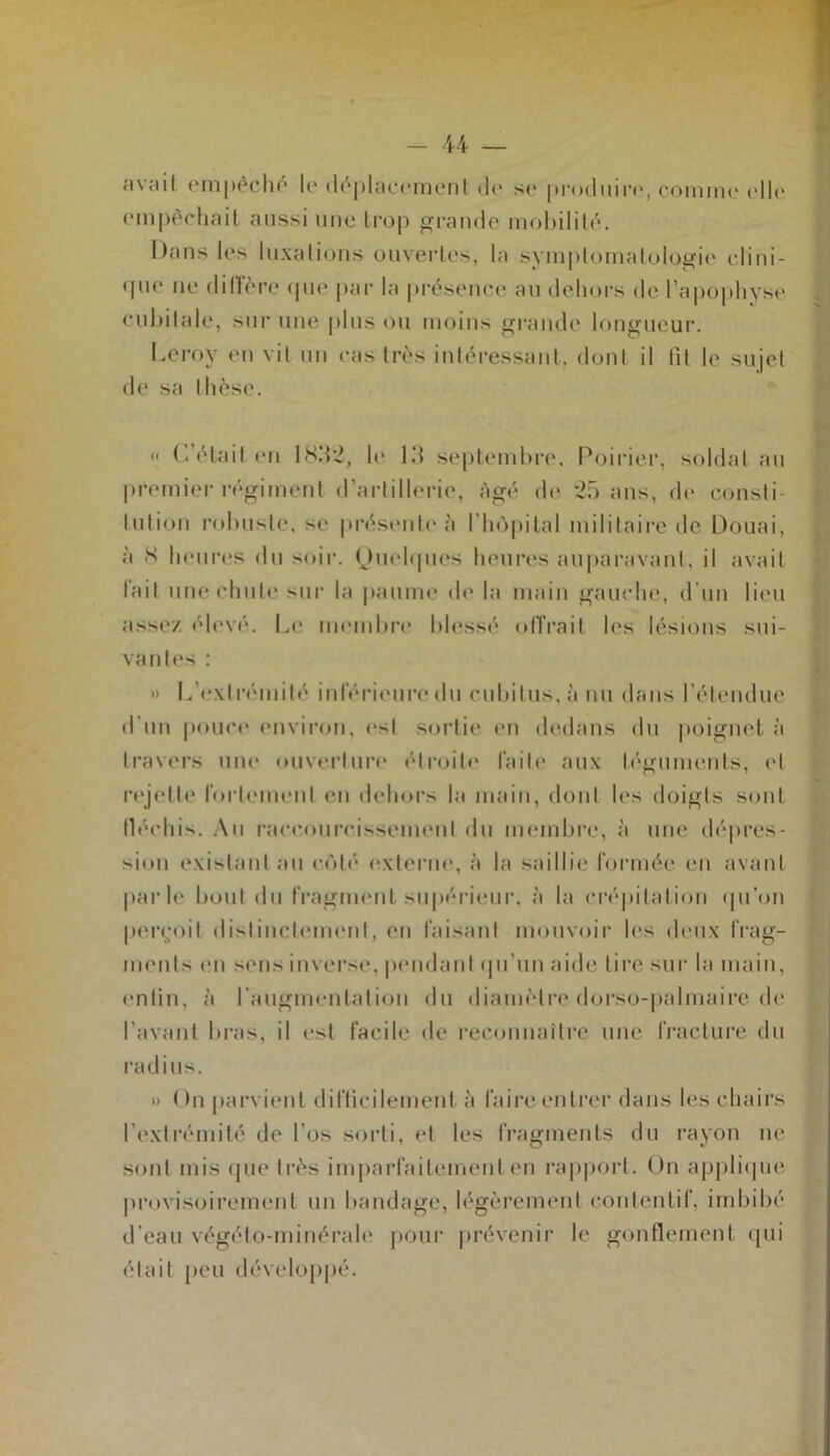 empêchait aussi une trop grande mobilité. Dans les luxations ouvertes, la symptomatologie clini- que ne diffère que par la présence au dehors de l’apophyse cubitale, sur une plus ou moins grande longueur. Leroy en vil un cas très intéressant, dont il fit le sujet de sa thèse. « C’était en ISM;?, le IM septembre. Poirier, soldat au premier régiment d’artillerie, âgé de 25 ans, de consti- tution robuste, se présente à l'hôpital militaire de Douai, à 8 heures du soir. Quelques heures auparavant, il avait lait une chute sur la paume de la main gauche, d’un lieu assez élevé. Le membre blessé offrait les lésions sui- vantes : » L’extrémité inférieure du cubitus, à nu dans l'étendue d'un pouce environ, est sortie en dedans du poignet à travers une ouverture (droite faite aux téguments, et rejette fortement en dehors la main, dont les doigts sont fléchis. Au raccourcissement du membre, à une dépres- sion existant au côté externe, à la saillie formée en avant parle bout du fragment supérieur, à la crépitation qu’on perçoit distinctement, en faisant mouvoir les deux frag- ments en sens inverse, pendant qu’un aide lire sur la main, enfin, à l'augmentation du diamètre dorso-palmaire de l’avant bras, il est facile de reconnaître une fracture du radius. » On parvient difficilement à faire entrer dans les chairs I extrémité de l'os sorti, et les fragments du rayon ne sont mis que très imparfaitement en rapport. On applique provisoirement un bandage, légèrement contentif, imbibé d’eau végélo-minérale pour prévenir le gonflement qui était peu développé.