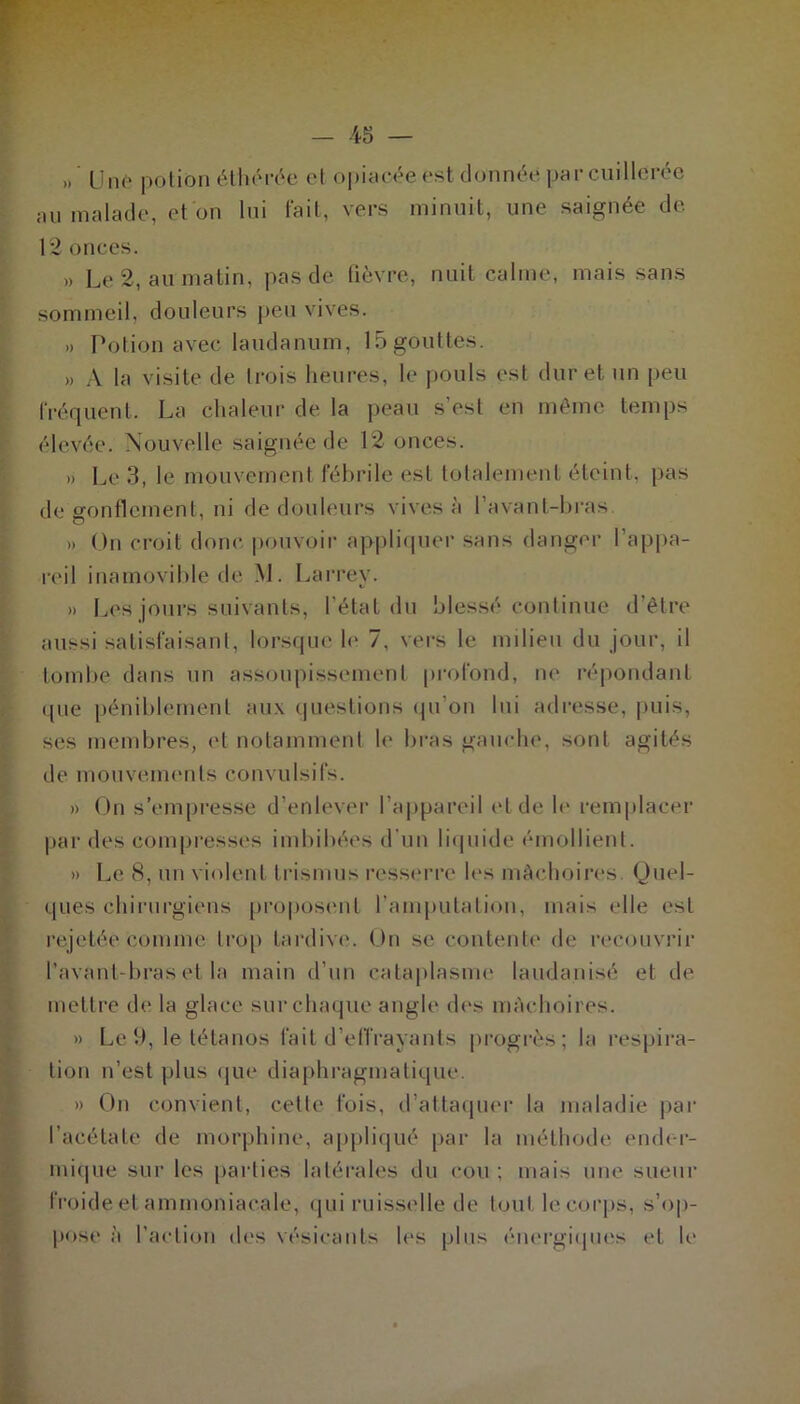 » Une potion éthérée et opiacée est donnée par cuillerée au malade, et on lui fait, vers minuit, une saignée de. 12 onces. » Le 2, au matin, pas de fièvre, nuit calme, mais sans sommeil, douleurs peu vives. » Potion avec laudanum, 15 gouttes. » A la visite de trois heures, le pouls est dur et un peu fréquent. La chaleur de la peau s’est en même temps élevée. Nouvelle saignée de 12 onces. » Le 3, le mouvement fébrile est totalement éteint, pas de gonflement, ni de douleurs vives à l’avant-bras » On croit donc pouvoir appliquer sans danger l’appa- reil inamovible de M. Larrey. » Les jours suivants, l’état du blessé continue d’être aussi satisfaisant, lorsque le 7, vers le milieu du jour, il tombe dans un assoupissement profond, ne répondant que péniblement aux questions qu’on lui adresse, puis, ses membres, et notamment le bras gauche, sont agités de mouvements convulsifs. » On s’empresse d’enlever l’appareil ei de le remplacer par des compresses imbibées d’un liquide émollient. » Le 8, un violent Irisions resserre les mâchoires Quel- ques chirurgiens proposent l’amputation, mais elle est rejetée comme trop tardive. On se contente de recouvrir l’avant-bras et la main d’un cataplasme laudanisé et de mettre de la glace sur chaque angle des mâchoires. » Le 9, le tétanos fait d’effrayants progrès; la respira- tion n’est plus que diaphragmatique. » On convient, cette fois, d’attaquer la maladie par l’acétate de morphine, appliqué par la méthode ender- mique sur les parties latérales du cou ; mais une sueur froide et ammoniacale, qui ruisselle de tout le corps, s'op- pose à l’action des vésicants les plus énergiques et le