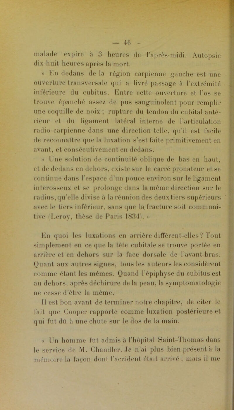 malade expire à 3 heures de l’après-midi. Autopsie dix-huit heures après la mort. » En dedans de la région carpienne gauche est une ouverture transversale qui a livré passage à l’extrémité inférieure du cubitus. Entre cette ouverture et l’os se trouve épanché assez de pus sanguinolent pour remplir une coquille de noix ; rupture du tendon du cubital anté- rieur et du ligament latéral interne de l’articulation radio-carpienne dans une direction telle, qu’il est facile de reconnaître (pie la luxation s’est faite primitivement en avant, et consécutivement en dedans. » l ne solution de continuité oblique de bas en haut, et de dedans en dehors, existe sur le carré pronateur et se continue dans l’espace d’un pouce environ sur le ligament interosseux et se prolonge dans la même direction sur le radius, qu elle divise à la réunion des deux tiers supérieurs avec le tiers inférieur, sans (pie la, fracture soit communi- tive (Leroy, thèse de Paris 1834). >» En quoi les luxations en arrière diffèrent-elles? Tout simplement en ce que la tête cubitale se trouve portée en arrière et en dehors sur la face dorsale de l’avant-bras. Quant aux autres signes, tous les auteurs les considèrent comme étant les mêmes. Quand l’épiphyse du cubitus est au dehors, après déchirure de la peau, la symptomatologie ne cesse d’être la même. Il est bon avant de terminer notre chapitre, de citer le fait que Cooper rapporte comme luxation postérieure et (lui fut dù à une chute sur le dos de la main. « Un homme fut admis à l’hôpital Saint-Thomas dans le service de M. Chandler. Je n’ai plus bien présenta la mémoire la façon dont l'accident était arrivé ; mais il me