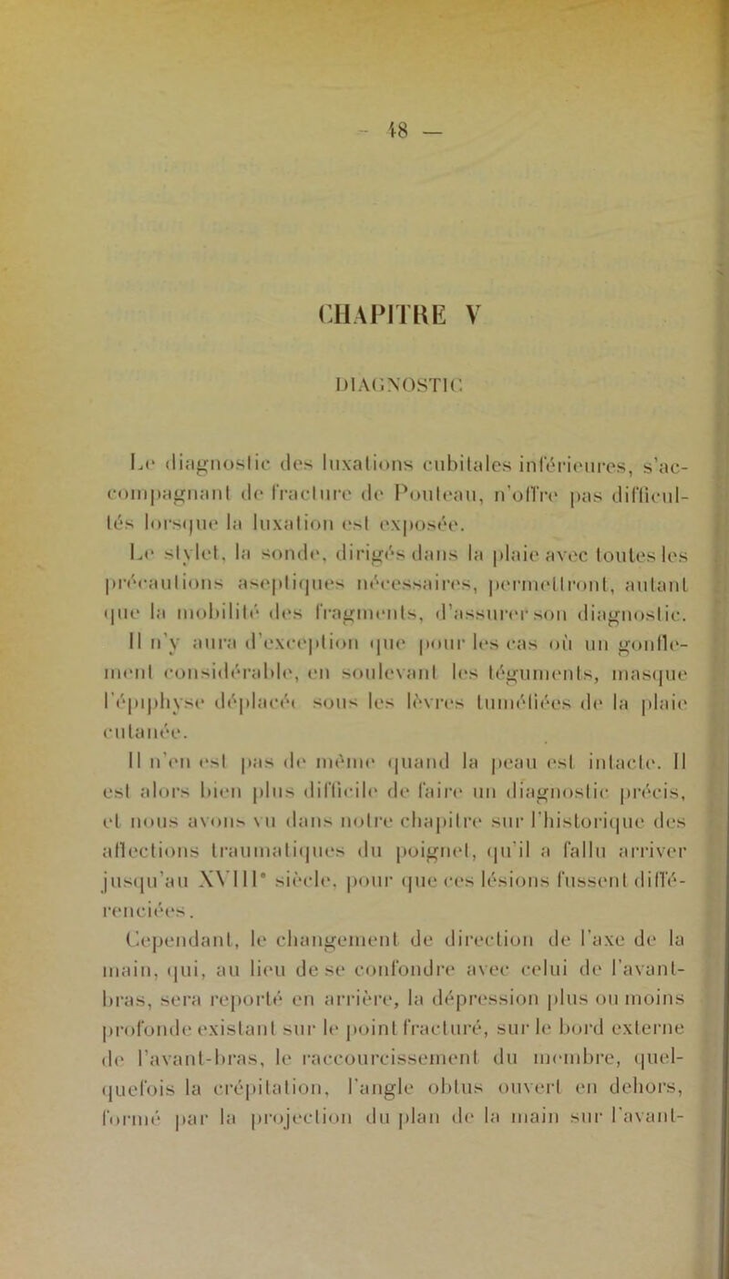 CHAPITRE V DIAGNOSTIC Le diagnostic des luxations cubitales inférieures, s’ac- compagnant de Ira cl ure de Pouleau, n’oiïre pas difficul- tés lorsque la luxation ('si exposée. Le stylet, la sonde, dirigés dans la plaie avec toutes les précautions aseptiques nécessaires, permettront, autant <pie la mobilité des fragments, d’assurer son diagnostic. Il n y aura d exception que pour les cas où un gonfle- ment considérable, en soulevant les téguments, masque I épiphyse déplacé» soit les lèvres tuméfiées de la plaie cutanée. Il n’en est pas de même quand la peau est intacte. Il est alors bien plus difficile de faire un diagnostic précis, et nous avons vu dans notre chapitre sur l'historique des affections traumatiques du poignet, qu’il a fallu arriver jusqu’au Wl 11’ siècle, pour que ces lésions fussent diffé- renciées . Cependant, le changement de direction de l'axe de la main, qui, au lieu de se confondre avec celui de l’avant- bras, sera reporté en arrière, la dépression plus ou moins profonde existant sur le point fracturé, sur le bord externe de l’avant-bras, le raccourcissement du membre, quel- quefois la crépitation, l'angle obtus ouvert en dehors, formé par la projection du plan de la main sur l'avant-