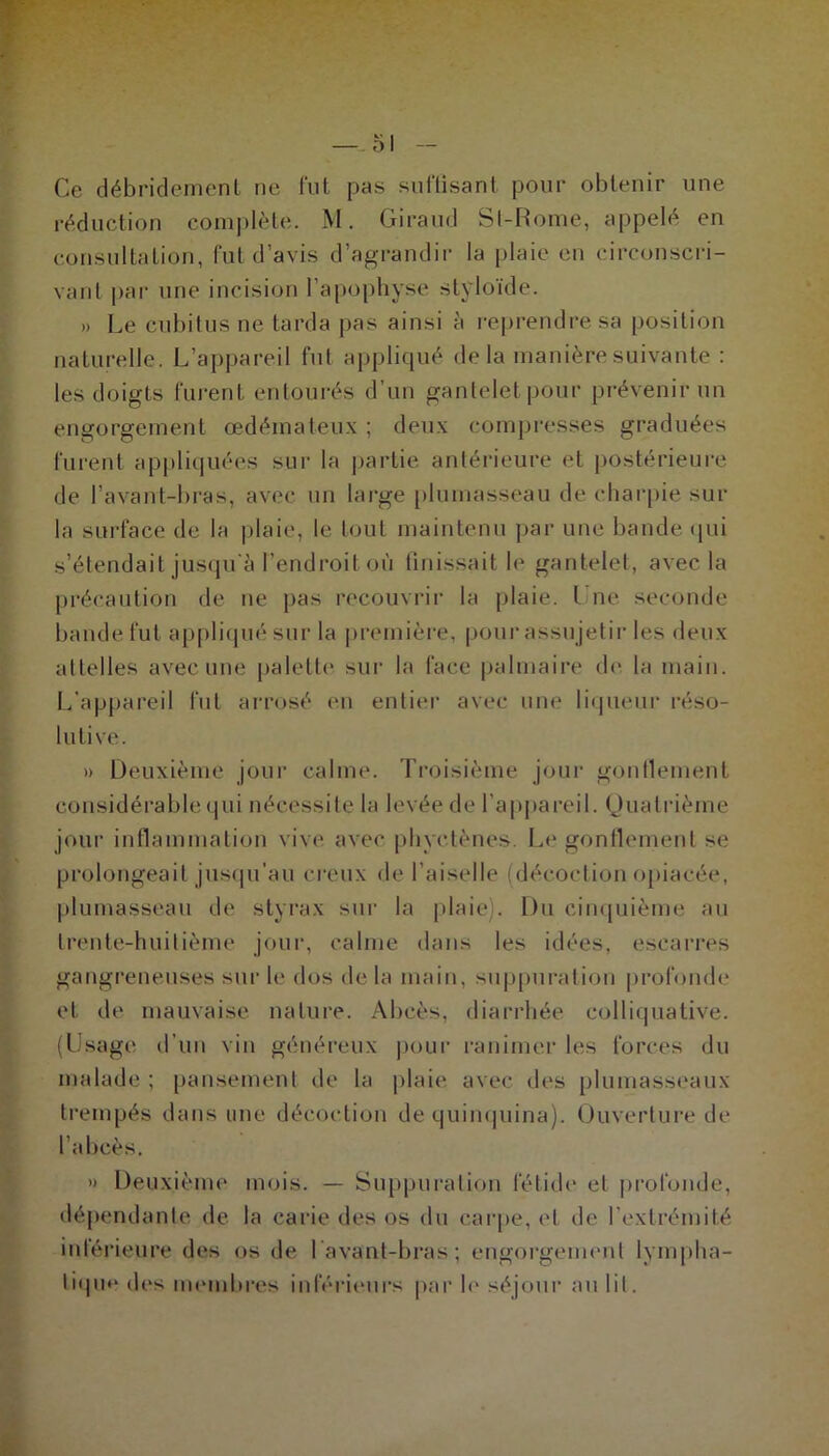 Ce débridement ne fut pas suffisant pour obtenir une réduction complète. M. Giraud St-Rome, appelé en consultation, fut d’avis d’agrandir la plaie en circonscri- vant par une incision l’apophyse styloïde. » Le cubitus ne tarda pas ainsi à reprendre sa position naturelle. L’appareil fut appliqué delà manière suivante : les doigts lurent entourés d’un gantelet pour prévenir un engorgement œdémateux ; deux compresses graduées furent appliquées sur la partie antérieure et postérieure de l’avant-bras, avec un large plumasseau de charpie sur la surface de la plaie, le tout maintenu par une bande qui s’étendait jusqu'à l’endroit où finissait le gantelet, avec la précaution de ne pas recouvrir la plaie. I ne seconde bande fut appliqué sur la première, pour assujetir les deux attelles avec une palette sur la face palmaire de la main. L’appareil fut arrosé en entier avec une liqueur réso- lutive. » Deuxième jour calme. Troisième jour gonflement considérable qui nécessite la levée de l’appareil. Quatrième jour inflammation vive avec phvctènes. Le gonflement se prolongeait jusqu'au creux de Lai sel le (décoction opiacée, plumasseau de styrax sur la plaie). Du cinquième au trente-huitième jour, calme dans les idées, escarres gangreneuses sur le dos de la main, suppuration profonde et de mauvaise nature. Abcès, diarrhée colliquative. (Usage d’un vin généreux pour ranimer les forces du malade ; pansement de la plaie avec des plumasseaux trempés dans une décoction de quinquina). Ouverture de l’abcès. » Deuxième mois. — Suppuration fétide et profonde, dépendante de la carie des os du carpe, et de l’extrémité inférieure des os de l avant-bras ; engorgement lympha- tique des membres inférieurs par h* séjour au lit.