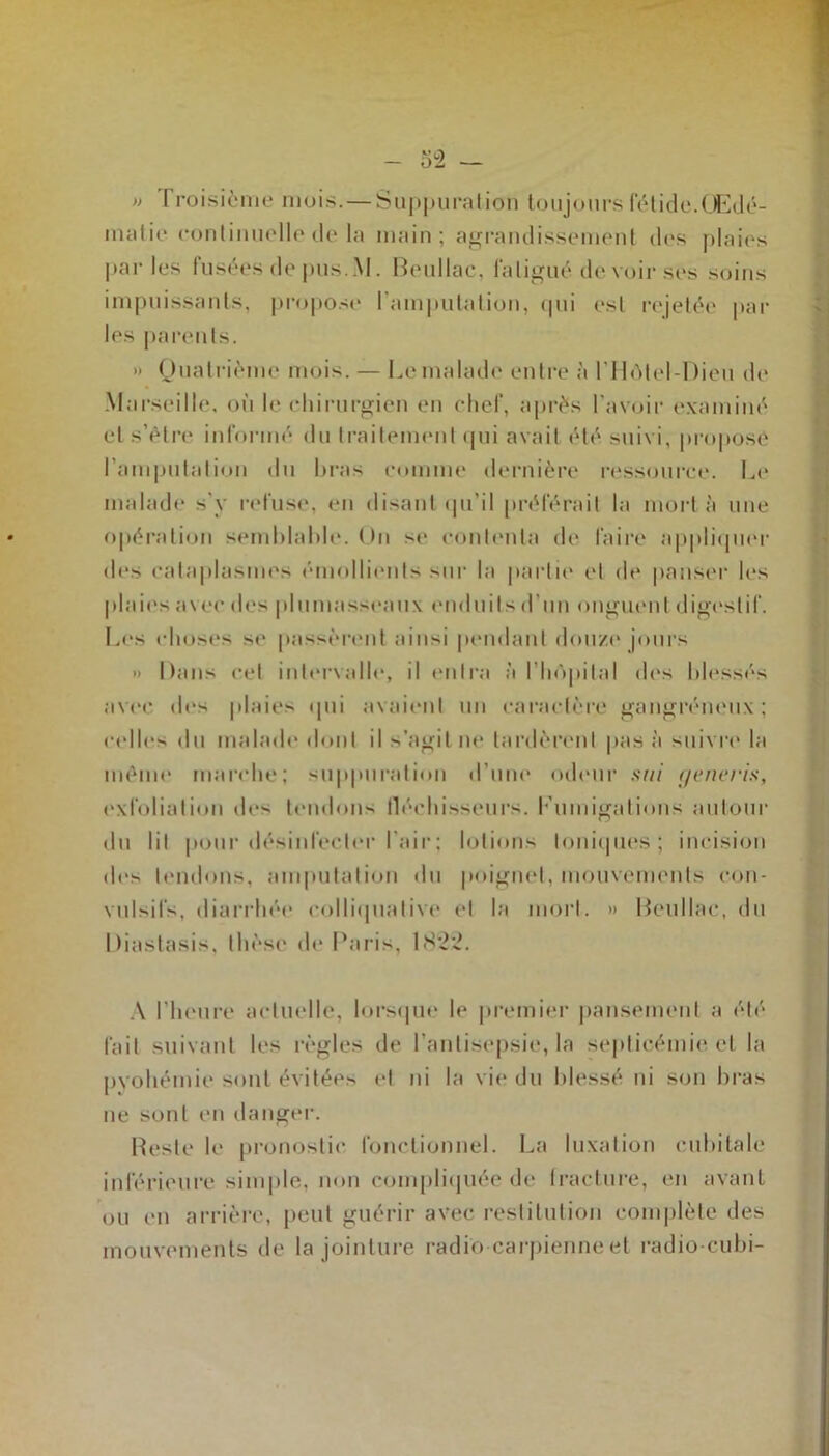 » Troisième mois. — Suppuration toujours fétide.Œdé- matié continuelle de la main ; agrandissement des plaies parles fusées de pus..M. Beullac, la ligué, de voir ses soins impuissants, propose l'amputation, cpii esl rejetée par les parents. » Quatrième mois. — Lemalade entre à l'Hôtel-Dieu de Marseille, où le chirurgien en chef, après l’avoir examiné et s’étre informé du traitement qui avait été suivi, proposé l'amputation du bras comme dernière ressource. Le malade s’y refuse, en disant qu'il préférait la mort à une opération semblable. Un se contenta de faire appliquer des cataplasmes émollients sur la partie et de panser les plaies avec des plumasseaux enduits d'un onguent digestif. Les choses se passèrent ainsi pendant douze* jours » Dans cet intervalle, il entra ;'i l'hApital des blessés avec tles plaies qui avaient un caractère gangréneux; celles du malade dont il s’agit ne lardèrent pas à suivre la môme marche; suppuration d’une odeur sui rjeneris, exfolialion des tendons fléchisseurs, l'umigalions autour du lit pour désinfecter l'air; lotions Ioniques; incision des tendons, amputation du poignet, mouvements con- vulsifs, diarrhée eolliquative et la mort. » Beullac, du Diastasis, thèse de Paris, 1822. A l’heure actuelle, lorsque le premier pansement a été fait suivant les règles de l’antisepsie, la septicémie, et la pyohémie sont évitées et ni la vie du blessé ni son bras ne sont en danger. Reste le pronostic fonctionnel. La luxation cubitale inférieure simple, non compliquée de fracture, en avant ou en arrière, peut guérir avec restitution complète des mouvements de la jointure radio carpienne et radio-cubi-