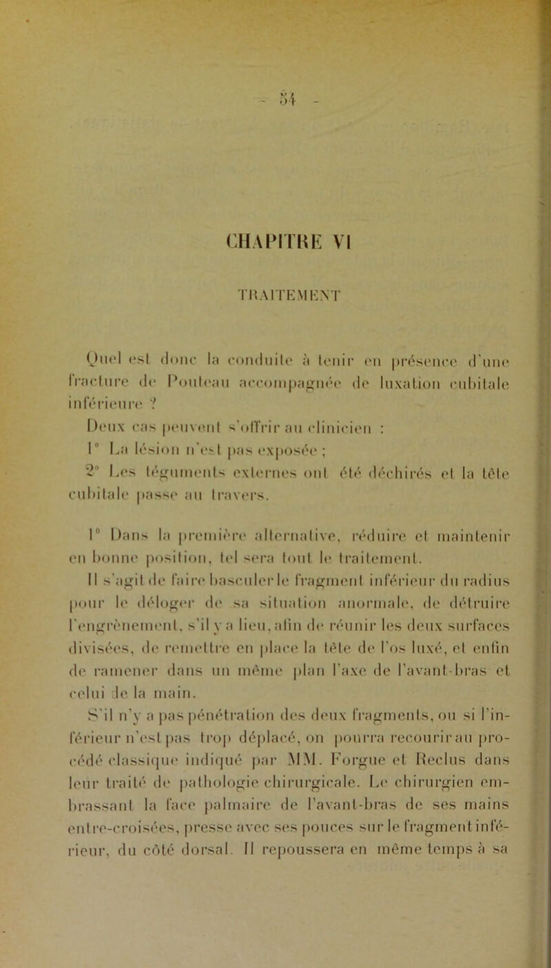 CHAPITRE VI TRAITEMENT Ourl esl donc la conduilc à tenir on présence d'une Iraclure «!«' Rouleau accompagnée «le luxation cubitale inférieure ? Deux cas peuvent s'offrir au clinicien : 1° La lésion n’est pas exposée ; 2 Les téguments externes ont été déchirés et la tête cubitale passe au travers. 1 Dans la première alternative, réduire et maintenir en bonne position, tel sera tout le traitement. Il s'agit de faire basculer le fragment inférieur du radius pour le déloger de sa situation anormale, de détruire rongrènemonl, s’il y a lien, <alin de réunir les deux surfaces divisées, de remettre en place la tête de l'os luxé, et enfin de ramener dans un même plan l’axe de l’avant bras et celui de la main. S'il n'y a pas pénétration des deux fragments, ou si l’in- férieur n'est pas trop déplacé, on pourra recourir au pro- cédé classique indiqué par MM. Forgue et Reclus dans leur traité de pathologie chirurgicale. Le chirurgien em- brassant la face palmaire de l’avant-bras de ses mains entre-croisées, presse avec ses pouces sur le fragment infé- rieur, du côté dorsal. Il repoussera en même temps à sa