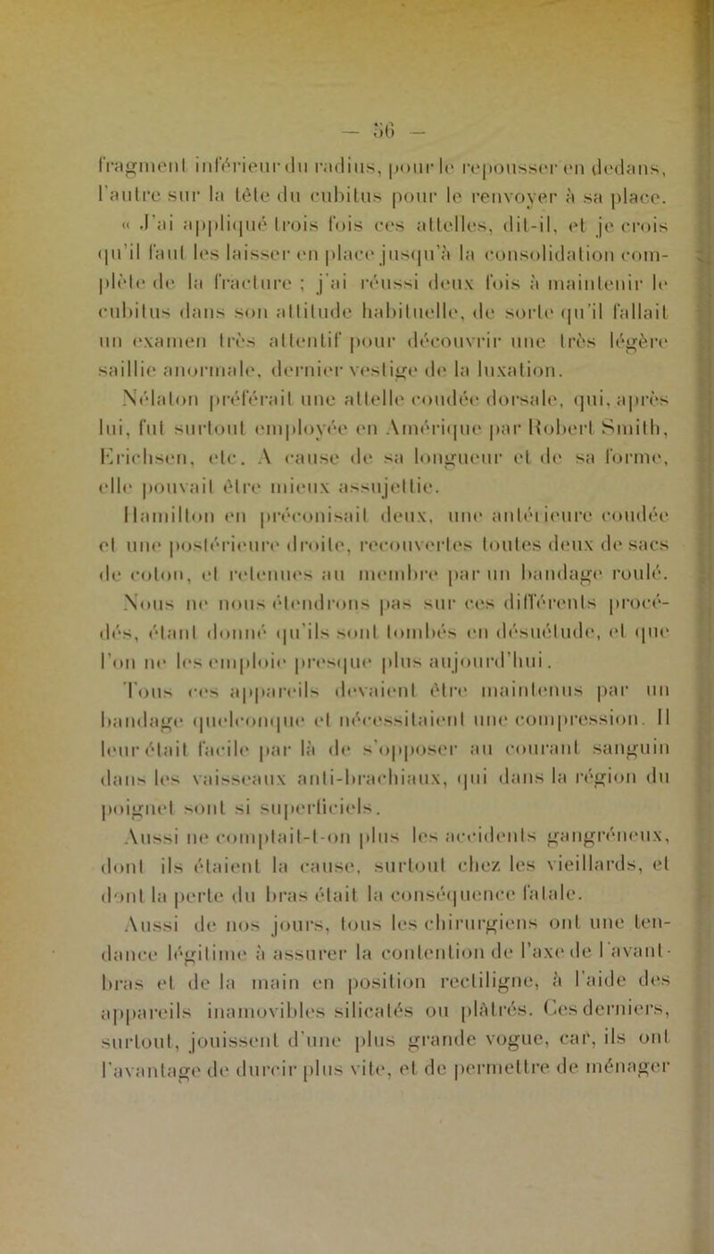 fragment inférieur du radius, |jour U* repousser en dedans, l'autre sur la tête du cubitus pour le renvoyer à sa place. « .l'ai appliqué trois fois ces attelles, dit-il, et je crois (|ii il faut les laisser en place jusqu'à la consolidation com- plète de la fracture ; j’ai réussi deux fois à maintenir le cubitus dans son attitude habituelle, de sorte qu’il fallait un examen très attentif pour découvrir une très légère saillie anormale, dernier vestige de la luxation. Nélalon préférait une attelle coudée dorsale, qui, après lui, fut surtout employée en Amérique par Hubert Smith, Krichsen, etc. A cause de sa longueur et de sa forme, elle pouvait être mieux assujettie. Hamilton en préconisait deux, une anléi ieure coudée et une postérieure droite, recouvertes toutes deux de sacs de coton, et retenues au membre par un bandage roulé. Nous ne nous étendrons pas sur ces différents procé- dés, étant donné qu'ils sont tombés en désuétude, (‘I que l’on ne les emploie' presque plus aujourd’hui. Ions ces appareils devaient être maintenus par un bandage quelconque et nécessitaient une compression. Il leur était facile par là de s'opposer au courant sanguin dans les vaisseaux anti-brachiaux, qui dans la région du poignet sont si superticiels. Aussi ne eomptail-t-on plus les accidents gangréneux, dont ils étaient la cause, surtout chez les vieillards, et dont la perte du bras était la conséquence fatale. Aussi de nos jours, tous les chirurgiens ont une ten- dance légitime à assurer la contention de l’axede I avant- bras et de la main en position rectiligne, à I aille des appareils inamovibles si 1 ica tés ou plâtrés. Ces derniers, surtout, jouissent d’une plus grande vogue, car, ils ont l’avantage de durcir plus vite, et de permettre de ménager