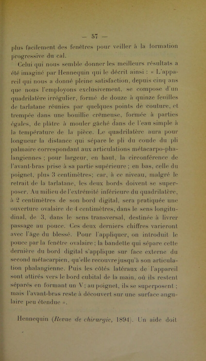 plus facilement des fenêtres pour veiller a la formation progressive du cal. Celui qui nous semble donner les meilleurs résultats a été imaginé par Hennequin qui le décrit ainsi : « L'appa- reil qui nous a donné pleine satisfaction, depuis cinq ans que nous l’employons exclusivement, se compose d’un quadrilatère irrégulier, formé de douze à quinze feuilles de tarlatane réunies par quelques points de couture, et trempée dans une bouillie crémeuse, formée à parties égales, de plâtre à mouler gâché dans de l’eau simple à la température de la pièce. Le quadrilatère aura pour longueur la distance qui sépare le pli du coude du pli palmaire correspondant aux articulations métacarpo-pha- langiennes ; pour largeur, en haut, la circonférence de l’avant-bras prise à sa partie supérieure ; en bas, celle du poignet, plus 3 centimètres; car, à ce niveau, malgré le retrait de la tarlatane, les deux bords doivent se super- poser. Au milieu de l’extrémité inférieure du quadrilatère, à 2 centimètres de son bord digital, sera pratiquée une ouverture ovalaire de 4 centimètres, dans le sens longitu- dinal, de 3, dans le sens transversal, destinée à livrer passage au pouce. Ces deux derniers chiffres varieront avec I âge du blessé. Pour l’appliquer, on introduit le pouce par la fenêtre ovalaire : la bandette qui sépare cette dernière du bord digital s’applique sur face externe du second métacarpien, qu’elle recouvre jusqu’à son articula- tion phalangienne. Puis les côtés latéraux de l’appareil sont attirés vers le bord cubital de la main, où ils restent séparés en tonnant un \ ; au poignet, ils se superposent ; mais l’avant-bras reste à découvert sur une surface angu- laire peu étendue ». Hennequin (Revue de chirurç/ie, 1894). Un aide doit