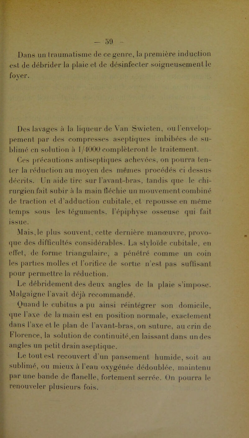 Dans un traumatisme de ce genre, la première induction esl de débrider la plaie et de désinfecter soigneusement le foyer. v Des lavages à la liqueur de Van Swieten, ou l'envelop- pement par des compresses aseptiques imbibées de su- blimé en solution à 1/4000 compléteront le traitement. Ces précautions antiseptiques achevées, on pourra ten- ter la réduction au moyen des mêmes procédés ci dessus décrits. Un aide tire sur l’avant-bras, tandis que le chi- rurgien fait subir à la main fléchie un mouvement combiné de traction et d’adduction cubitale, et repousse en même temps sous les téguments, l’épiphvse osseuse qui fait issue. Mais,le plus souvent, cette dernière manœuvre, provo- que des difficultés considérables. La styloïde cubitale, en effet, de forme triangulaire, a pénétré comme un coin les parties molles et l’orifice de sortie n’est pas suffisant pour permettre la réduction. Le débridement des deux angles de la plaie s’impose. Malgaigne l’avait déjà recommandé. Quand h' cubitus a pu ainsi réintégrer son domicile, que 1 axe de la main est en position normale, exactement dans 1 axe et le plan de l’avant-bras, on suture, au crin de Florence, la solution de continuité,en laissant dans un des angles un petit drain aseptique. Le tout est recouvert d’un pansement humide, soit au sublimé, ou mieux à l’eau oxygénée dédoublée, maintenu par une bande de flanelle, fortement serrée. On pourra le renouveler plusieurs fois.