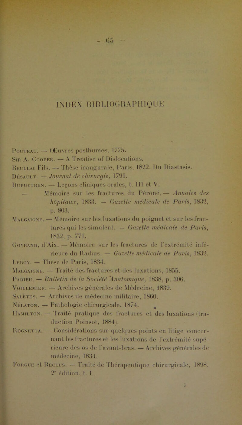 INDEX BIBLIOGRAPHIQUE Pouteau. — Œuvres posthumes, 1775. Si h A. Cooper. — A Tréalise of Dislocations. Heullac Fils. —- Thèse inaugurale, Paris, 1822. Du Diaslasis. Désault. —Journal de chirurgie, 1791. Düpüvtben. — Leçons clini«|ues orales, l. 111 et V. — Mémoire sur les fractures «lu Péroné.— Annales des hôpitaux, 1833. — Gazette médicale de Pans, 1832, p. 803. Malgaigne. — Mémoiiv. sur les luxations du poignet et sur les frac- tures qui les simulent. — Gazette médicale de Paris, 1832, p. 771. Goyhand, d'Aix. — Mémoire sur les fractures de l'extrémité inté- rieure du Radius. — Gazelle médicale de Paris, 1832. Leroy. — Thèse de Paris, 1834. Mai.gaigne. — Traité des fractures et des luxations, 1855. Padieu. — Bulletin de la Société ’Analomu/ue, 1838, p. 300. Yoillemier. — Archives générales de Médecine, 1839. Sai.ètes. — Archives de médecine militaire, 1860. Néi.ato:n. — Pathologie; chirurgicale, 1874. 11.amii.ton. — Traité pratique des fractures et des luxations (tra- duction Poinsot, 1884). Rognetta. — Considérations sur quelques points en litige concer- nant, les fractures et h“s luxations de l’extrémité supé- rieure «les os de l'avant-bras. — Archives générales de médecine, 1834. Fougue et Reclus. — Traité de Thérapeutique chirurgicale, 1898, 2 édition, 1.1.