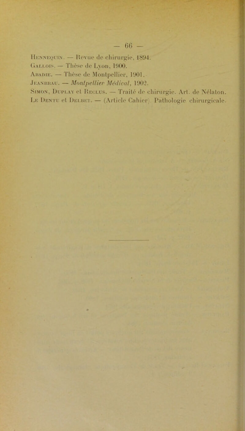 66 - IIiùNNEoriN. — Hevue île chirurgie, 1894. Cai.eois. — Thèse de Lyon, 1900. Amahie. — Thèse de Montpellier, 1001. JiiANiutAU. — Mnril/iellier Médical. 1002. Simon, Dupi.ay cl Reclus. — Traité de chirurgie. Art. de Nélalon Lf. Denii et Dki.hkt. — (Article Cahier Pathologie chirurgicale