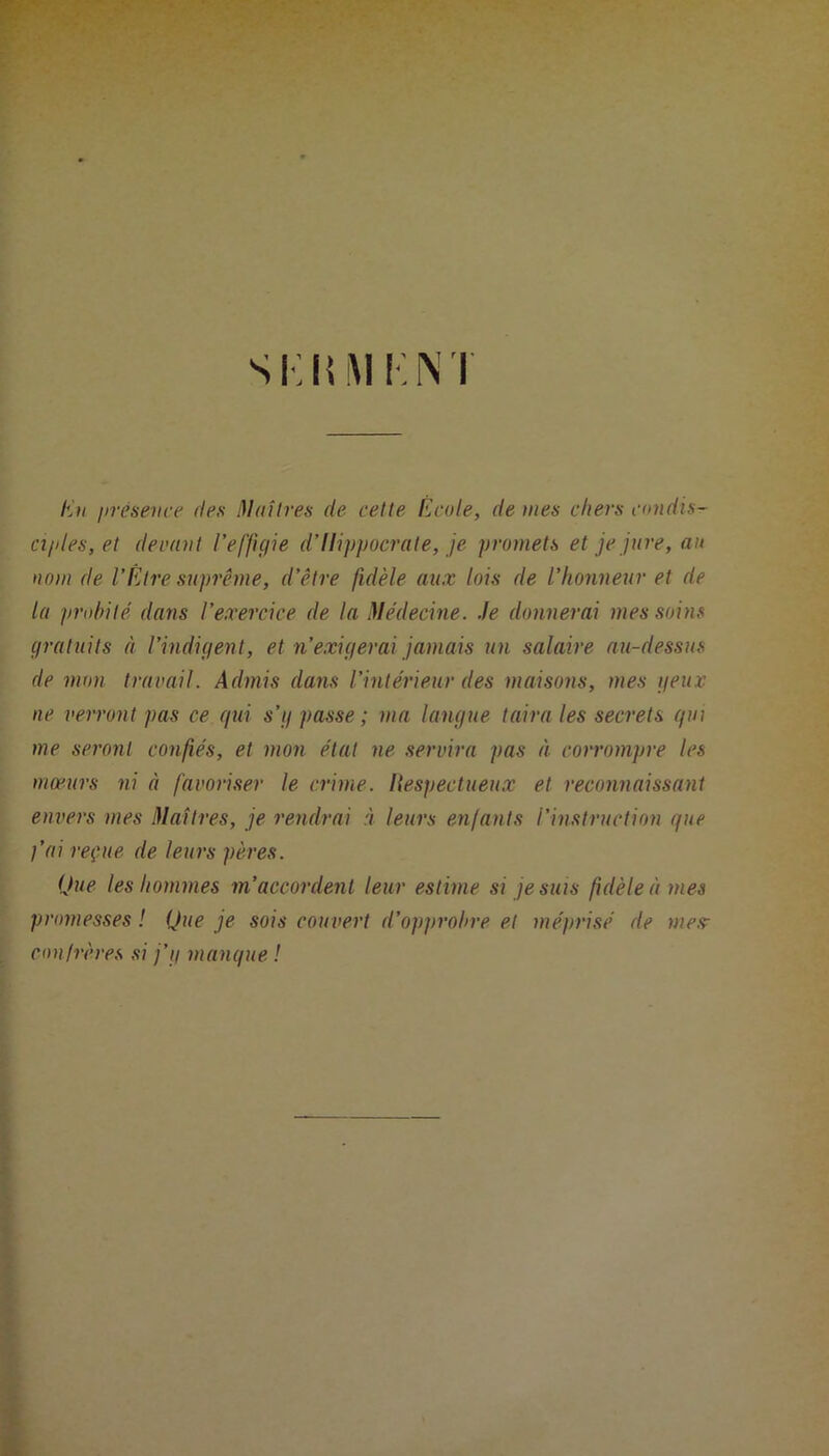 Si;KM KM Un présence des Maîtres de cette École, de mes chers coud is- a/des, et devant l’effigie d’Ilippocrate, je promets et je jure, au nom de VÊtre suprême, d’être fidèle aux lois de l’honneur et de la probité dans l’exercice de la Médecine. Je donnerai mes soins gratuits à l’indigent, et n’exigerai jamais un salaire au-dessus de mon travail. Admis dans l’intérieur des maisons, mes g eux ne verront pas ce qui s’g passe; ma langue taira les secrets qui me seront confiés, et mon état ne servira pas à corrompre les mœurs ni à favoriser le crime. Respectueux et reconnaissant envers mes Maîtres, je rendrai à leurs enfants l’instruction que j’ai reçue de leurs pères. Que les hommes m’accordent leur estime si je suis fidèle à mes promesses ! Que je sois couvert d’opprobre et méprisé de mes- cou frères si j’g manque !