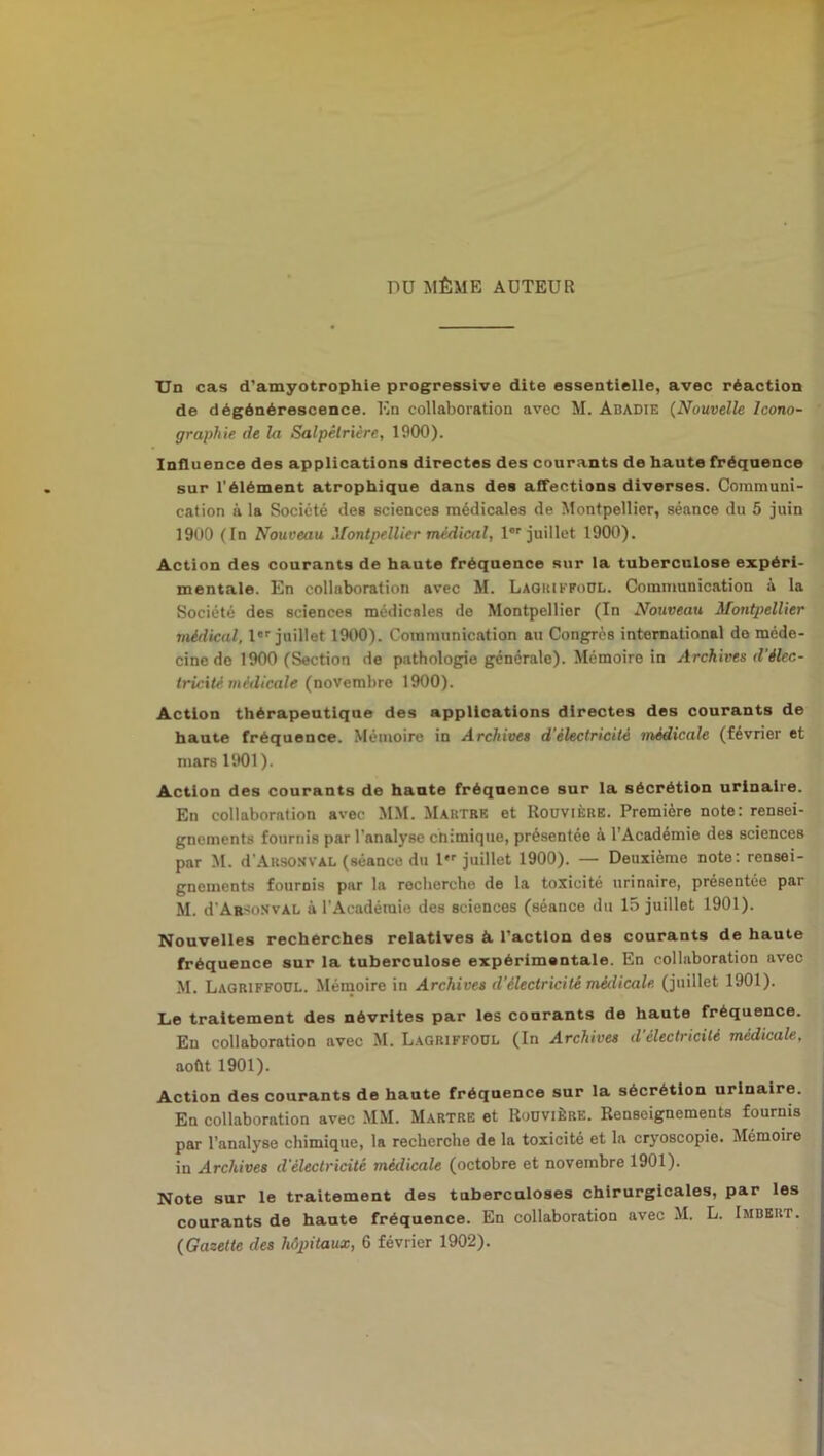 DU MÊME AUTEUR Un cas d’amyotrophie progressive dite essentielle, avec réaction de dégénérescence. En collaboration avec M. Abadie (Nouvelle Icono- graphie de la Salpêtrière, 1900). Influence des applications directes des courants de haute fréquence sur l’élément atrophique dans des affections diverses. Communi- cation à la Société des sciences médicales de Montpellier, séance du 5 juin 1900 ([n Nouveau Montpellier médical, lor juillet 1900). Action des courants de haute fréquence sur la tuberculose expéri- mentale. En collaboration avec M. Lagriffoul. Communication a la Société des sciences médicales de Montpellier (In Nouveau Montpellier médical, 1er juillet 1900). Communication au Congrès international de méde- cine de 1900 (Section de pathologie générale). Mémoire in Archives d'élec- tricité médicale (novembre 1900). Action thérapeutique des applications directes des courants de haute fréquence. Mémoire in Archives d’électricité médicale (février et mars 1901). Action des courants de haute fréquence sur la sécrétion urinaire. En collaboration avec MM. Martre et Rouvière. Première note: rensei- gnements fournis par l’analyse ctiimique, présentée à l’Académie des sciences par M. d’AusoNVAL (séance du 1 juillet 1900). — Deuxième note: rensei- gnements fournis par la recherche de la toxicité urinaire, présentée par M. d'ABSoNVÀL à l’Académie des sciences (séance du 15 juillet 1901). Nouvelles recherches relatives à l’action des courants de haute fréquence sur la tuberculose expérimentale. En collaboration avec M. Lagriffoul. Mémoire in Archives d’électricité médicale, (juillet 1901). Le traitement des névrites par les courants de haute fréquence. En collaboration avec M. Lagriffoul (In Archives d'électricité médicale, août 1901). Action des courants de haute fréquence sur la sécrétion urinaire. En collaboration avec MM. Martre et Rouvière. Renseignements fournis par l’analyse chimique, la recherche de la toxicité et la cryoscopie. Mémoire in Archives d'électricité médicale (octobre et novembre 1901). Note sur le traitement des tuberculoses chirurgicales, par les courants de haute fréquence. En collaboration avec M. L. Imbert. (Gazette des hôpitaux, 6 février 1902).