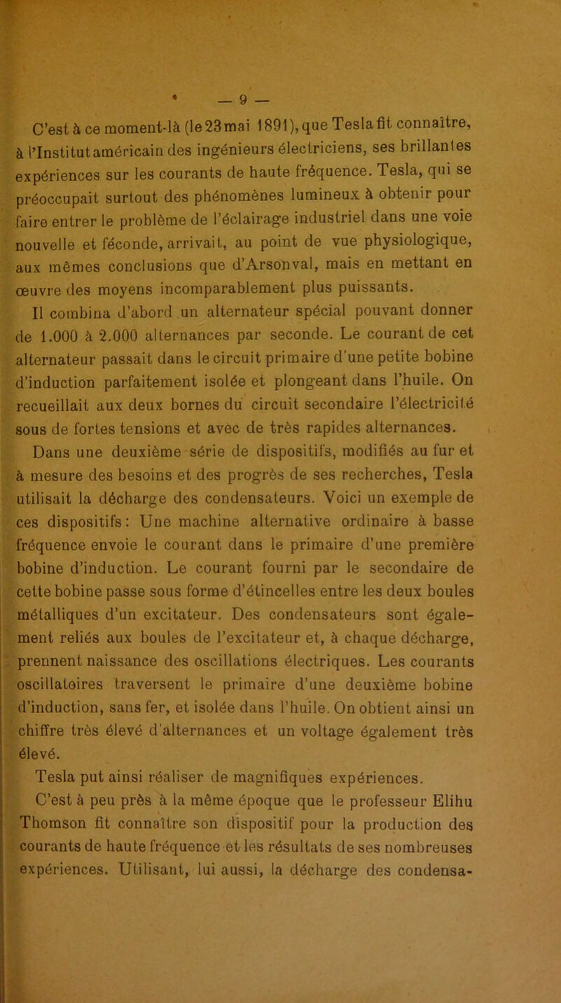 C’està ce moment-là (le23mai 1891),que Teslafit connaître, à l’Institutaméricain des ingénieurs électriciens, ses brillantes expériences sur les courants de haute fréquence. Tesla, qui se préoccupait surtout des phénomènes lumineux à obtenir pour faire entrer le problème de l’éclairage industriel dans une voie nouvelle et féconde, arrivait, au point de vue physiologique, aux mêmes conclusions que d’Arsonval, mais en mettant en œuvre des moyens incomparablement plus puissants. Il combina d’abord un alternateur spécial pouvant donner de 1.000 à 2.000 alternances par seconde. Le courant de cet alternateur passait dans le circuit primaire d’une petite bobine d’induction parfaitement isolée et plongeant dans l’huile. On recueillait aux deux bornes du circuit secondaire l’électricilé sous de fortes tensions et avec de très rapides alternances. Dans une deuxième série de dispositifs, modifiés au fur et à mesure des besoins et des progrès de ses recherches, Tesla utilisait la décharge des condensateurs. Voici un exemple de ces dispositifs: Une machine alternative ordinaire à basse fréquence envoie le courant dans le primaire d’une première bobine d’induction. Le courant fourni par le secondaire de cette bobine passe sous forme d’étincelles entre les deux boules métalliques d’un excitateur. Des condensateurs sont égale- ment reliés aux boules de l’excitateur et, à chaque décharge, prennent naissance des oscillations électriques. Les courants oscillatoires traversent le primaire d’une deuxième bobine d’induction, sans fer, et isolée dans l’huile. On obtient ainsi un chiffre très élevé d’alternances et un voltage également très élevé. Tesla put ainsi réaliser de magnifiques expériences. C’est à peu près à la même époque que le professeur Elihu Thomson fit connaître son dispositif pour la production des courants de haute fréquence et les résultats de ses nombreuses expériences. Utilisant, lui aussi, la décharge des condensa-