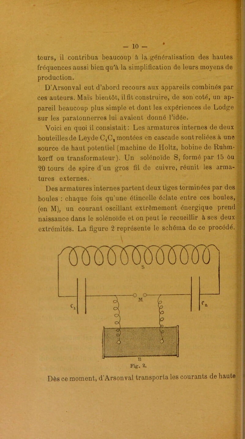 teurs, il contribua beaucoup à la généralisation des hautes fréquences aussi bien qu’à la simplification de leurs moyens de production. D’Arsonval eut d’abord recours aux appareils combinés par ces auteurs. Mais bientôt, il fit construire, de son coté, un ap- pareil beaucoup plus simple et dont les expériences de Lodge : sur les paratonnerres lui avaient donné l’idée. Voici en quoi il consistait: Les armatures internes de deux bouteilles de Leyde C4C, montées en cascade sont reliées à une source de haut potentiel (machine de Iloltz, bobine de Ruhm- korff ou transformateur). Un solénoïde S, formé par 15 ôu 20 tours de spire d’un gros fil de cuivre, réunit les arma- tures externes. Des armatures internes partent deux tiges terminées par des boules : chaque fois qu'une étincelle éclate entre ces boules, (en M), un courant oscillant extrêmement énergique prend naissance dans le solénoïde et on peut le recueillir à ses deux extrémités. La figure 2 représente le schéma de ce procédé.
