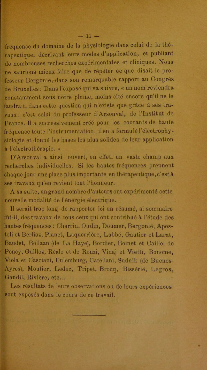 fréquence du domaine de la physiologie dans celui de la thé- rapeutique, décrivant leurs modes d application, et publiant de nombreuses recherches expérimentales et cliniques. Nous ne saurions mieux faire que de répéter ce que disait le pro- fesseur Bergonié, dans son remarquable rapport au Congrès de Bruxelles : Dans l’exposé qui va suivre, « un nom reviendra constamment sous notre plume, moins cité encore qu’il ne le faudrait, dans cette question qui n’existe que grâce à ses tra- vaux : c’est celui du professeur d’Arsonval, de l’Institut de France. Il a successivement créé pour les courants de haute fréquence toute l’instrumentation, il en a formulé l’électrophy- siologie et donné les bases les plus solides de leur application à l’électrothérapie. » D’Arsonval a ainsi ouvert, en effet, un vaste champ aux recherches individuelles. Si les hautes fréquences prennent chaque jour une place plus importante en thérapeutique, c’est à ses travaux qu’en revient tout l’honneur. A sa suite, un grand nombre d’auteurs ont expérimenté cette nouvelle modalité de l’énergie électrique. Il serait trop long de rapporter ici un résumé, si sommaire fùt-il, des travaux de tous ceux qui ont contribué à l’étude des hautes fréquences: Charrin, Oudin, Doumer, Bergonié, Apos- toli et Berlioz, Planet, Laquerrière, Labbé, Gautier et Larat, Baudet, Bollaan (de La Haye), Bordier, Boinet et Caillol de Poney, Guilloz, Réale et de Renzi, Vinaj et Vietti, Bonome, Viola et Casciani, Eulemburg, Catellani, Sudnik (de Buenos- Ayres), Moutier, Leduc, Tripet, Brocq, Bissérié, Legros, Gandil, Rivière, etc... Les résultats de leurs observations ou de leurs expériences sont exposés dans le cours de ce travail.