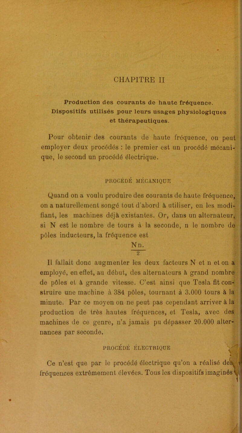 CHAPITRE II Production des courants de haute fréquence. Dispositifs utilisés pour leurs usages physiologiques et thérapeutiques. Pour obtenir des courants de haute fréquence, on peut employer deux procédés : le premier est un procédé mécani- que, le second un procédé électrique. PROCEDE MECANIQUE Quand on a voulu produire des courants de haute fréquence, on a naturellement songé tout d’abord à utiliser, en les modi- fiant, les machines déjà existantes. Or, dans un alternateur, si N est le nombre de tours à la seconde, n le nombre de pôles inducteurs, la fréquence est Nn. 2 Il fallait donc augmenter les deux facteurs N et n et on a employé, en effet, au début, des alternateurs à grand nombre de pôles et à grande vitesse. C’est ainsi que Tesla fit con- struire une machine à 384 pôles, tournant à 3.000 tours à la minute. Par ce moyen on ne peut pas cependant arriver à la production de très hautes fréquences, et Tesla, avec des machines de ce genre, n’a jamais pu dépasser 20.000 alter- nances par seconde. PROCEDE ELECTRIQUE Ce n’est que par le procédé électrique qu’on a réalisé de: i, fréquences extrêmement élevées. Tous les dispositifs imaginés ^
