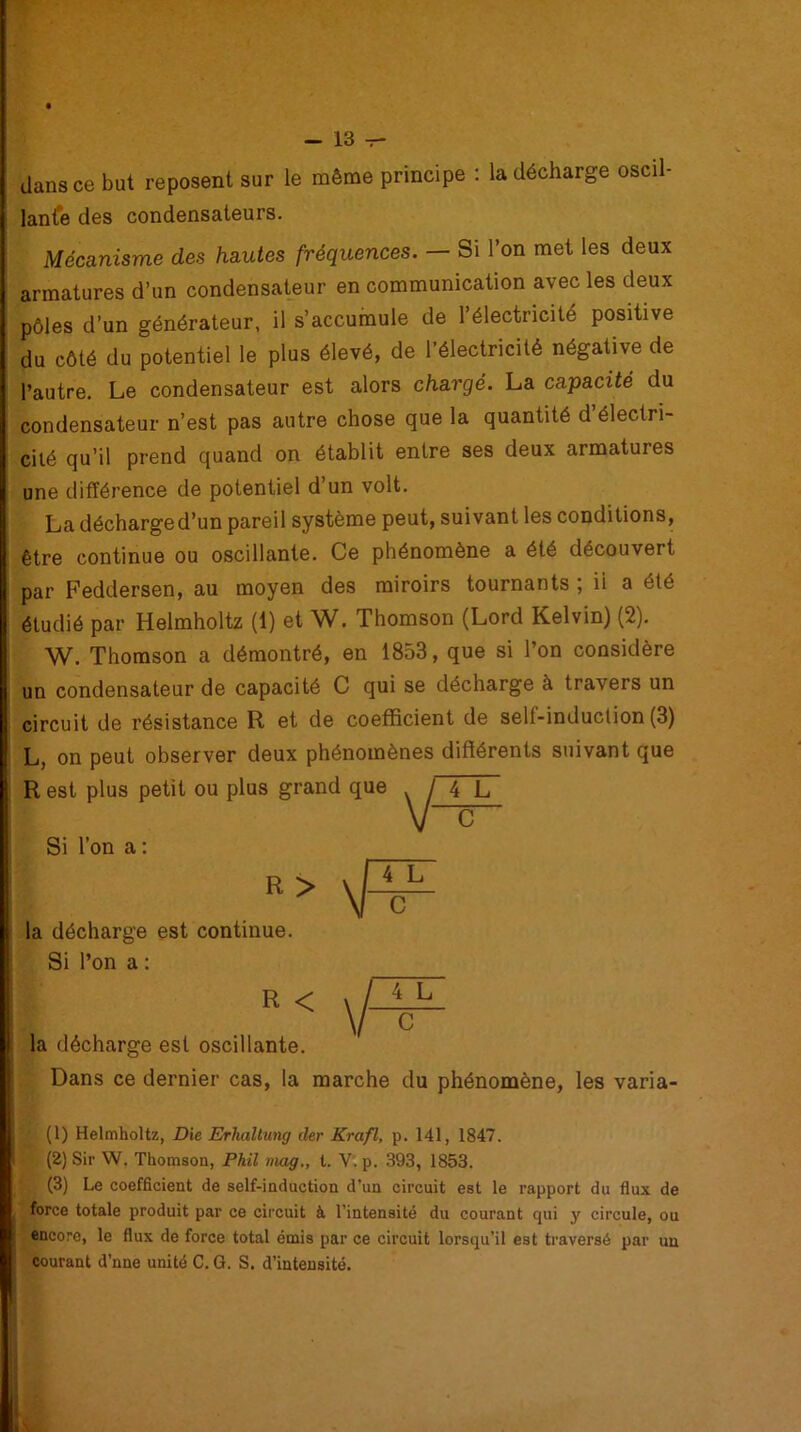 dans ce but reposent sur le même principe : la décharge oscil- lante des condensateurs. Mécanisme des hautes fréquences. — Si l’on met les deux armatures d’un condensateur en communication avec les deux pôles d’un générateur, il s’accumule de l’électricité positive du côté du potentiel le plus élevé, de l’électricité négative de l’autre. Le condensateur est alors chargé. La capacité du condensateur n’est pas autre chose que la quantité d électri- cité qu’il prend quand on établit entre ses deux armatures une différence de potentiel d’un volt. La décharge d’un pareil système peut, suivant les conditions, être continue ou oscillante. Ce phénomène a été découvert par Feddersen, au moyen des miroirs tournants ; ii a été étudié par Helmholtz (1) et W. Thomson (Lord Kelvin) (2). W. Thomson a démontré, en 1853, que si l’on considère un condensateur de capacité C qui se décharge à travers un circuit de résistance R et de coefficient de self-induction (3) L, on peut observer deux phénomènes différents suivant que R est plus petit ou plus grand que 4 L la décharge est oscillante. Dans ce dernier cas, la marche du phénomène, les varia- ■ (1) Helmholtz, Die Erhcdtung der Krcifl, p. 141, 1847. (2) Sir W. Thomson, Phil mag., t. V. p. 393, 1853. (3) Le coefficient de self-induction d’un circuit est le rapport du flux de force totale produit par ce circuit à l'intensité du courant qui y circule, ou encore, le flux de force total émis par ce circuit lorsqu’il est traversé par un courant d’nne unité C. G. S. d’intensité. C Si l’on a : la décharge est continue. Si l’on a : R <