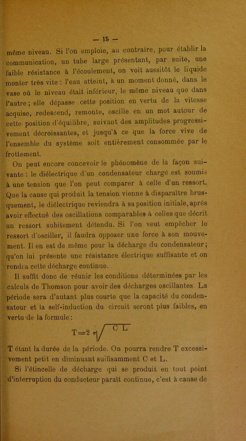 même niveau. Si l’on emploie, au contraire, pour établir la communication, un tube large présentant, par suite, une faible résistance à l’écoulement, on voit aussitôt le liquide monter très vite : l’eau atteint, à un moment donné, dans le vase où le niveau était inférieur, le même niveau que dans l’autre ; elle dépasse cette position en vertu de la vitesse acquise, redescend, remonte, oscille en un mot autour de cette position d’équilibre, suivant des amplitudes progressi- vement décroissantes, et jusqu’à ce que la force vive de l’ensemble du système soit entièrement consommée par le frottement. On peut encore concevoir le phénomène de la façon sui- vante : le diélectrique d’un condensateur chargé est soumis à une tension que l’on peut comparer à celle d’un ressort. Que la cause qui produit la tension vienne à disparaître brus- quement, le diélectrique reviendra à sa position initiale, après avoir effectué des oscillations comparables à celles que décrit un ressort subitement détendu. Si l’on veut empêcher le ressort d’osciller, il faudra opposer une force à son mouve- ment. Il en est de même pour la décharge du condensateur; qu’on lui présente une résistance électrique suffisante et on rendra cette décharge continue. Il suffit donc de réunir les conditions déterminées par les calculs de Thomson pour avoir des décharges oscillantes. La période sera d’autant plus courte que la capacité du conden- sateur et la self-induction du circuit seront plus faibles, en vertu de la formule : T étant la durée de la période. On pourra rendre T excessi- vement petit en diminuant suffisamment C et L. Si l’étincelle de décharge qui se produit en tout point d’interruption du conducteur paraît continue, c’est à cause de