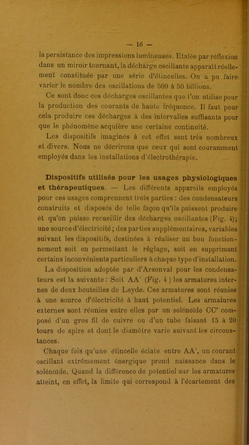 la persistance des impressions lumineuses. Etalée par réflexion ■ dans un miroir tournant, la décharge oscillante apparaît réelle- î ment constituée par une série d’étincelles. On a pu faire varier le nombre des oscillations de 500 à 50 billions. Ce sont donc ces décharges oscillantes que l’on utilise pour la production des courants de haute fréquence. Il faut pour cela produire ces décharges à des intervalles suffisants pour que le phénomène acquière une certaine continuité. Les dispositifs imaginés à cet effet sont très nombreux (- et divers. Nous ne décrirons que ceux qui sont couramment employés dans les installations d’électrothérapie. Dispositifs utilisés pour les usages physiologiques et thérapeutiques. — Les différents appareils employés : pour ces usages comprennent trois parties : des condensateurs ’ construits et disposés de telle façon qu’ils puissent produire * et qu’on puisse recueillir des décharges oscillantes (Fig. 4); < une source d’électricité ; des parties supplémentaires, variables suivant les dispositifs, destinées à réaliser un bon fonction- nement soit en permettant le réglage, soit en supprimant certains inconvénients particuliers h chaque type d’installation. La disposition adoptée par d’Arsonval pour les condensa- teurs est la suivante: Soit AA’ (Fig. 4 ) les armatures inter- nes de deux bouteilles de Leyde. Ces armatures sont réunies à une source d’électricité à haut potentiel. Les armatures externes sont réunies entre elles par un solénoïde CC’ com- posé d'un gros fil de cuivre ou d’un tube faisant 15 à 20 tours de spire et dont le diamètre varie suivant les circons- tances. Chaque fois qu’une étincelle éclate entre AA’, un courant oscillant extrêmement énergique prend naissance dans le solénoïde. Quand la différence de potentiel sur les armatures atteint, en effet, la limite qui correspond à l’écartement des