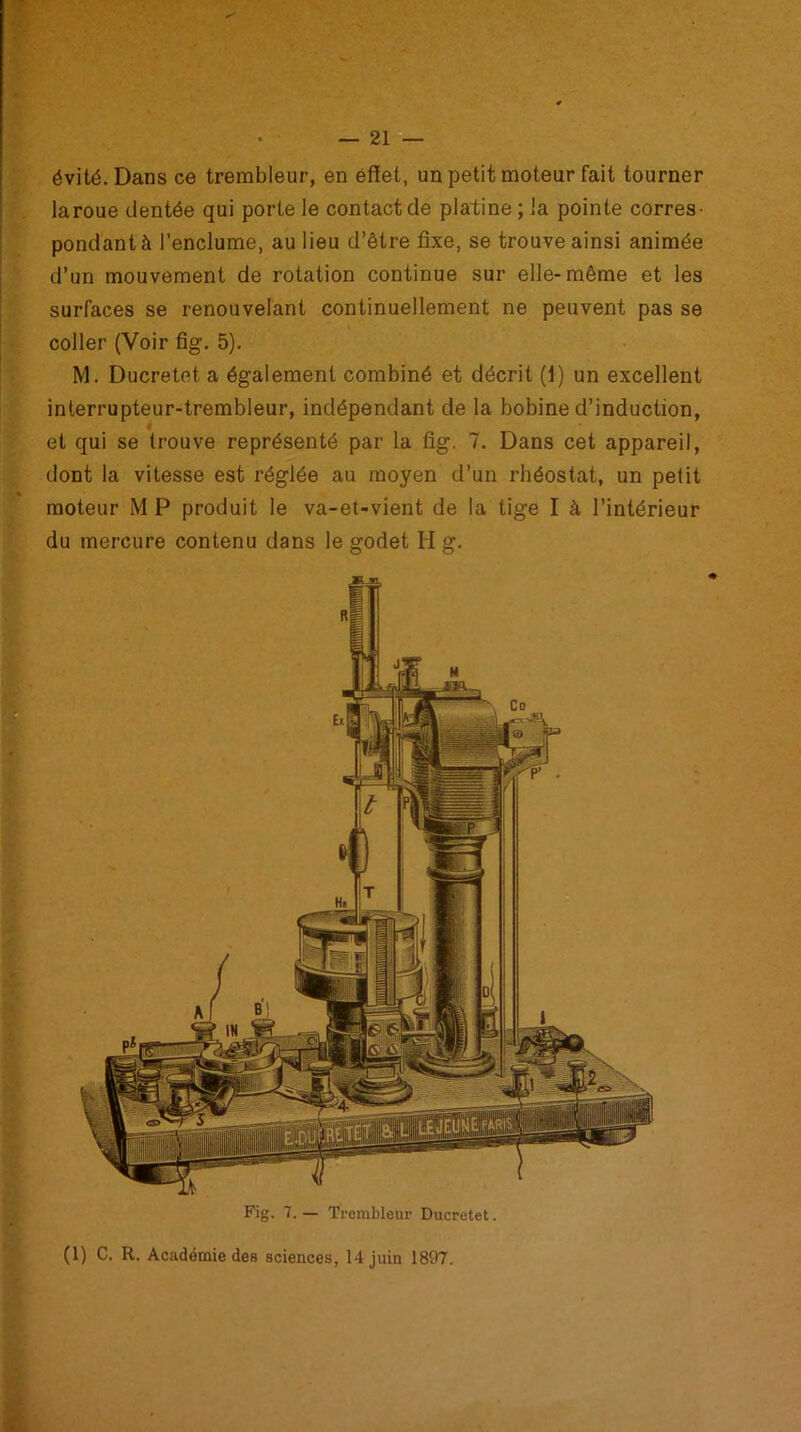 évité. Dans ce trembleur, en effet, un petit moteur fait tourner laroue dentée qui porte le contact de platine; la pointe corres- pondant à l’enclume, au lieu d’être fixe, se trouve ainsi animée d’un mouvement de rotation continue sur elle-même et les surfaces se renouvelant continuellement ne peuvent pas se coller (Voir fig. 5). M. Ducretet a également combiné et décrit (1) un excellent interrupteur-trembleur, indépendant de la bobine d’induction, # et qui se trouve représenté par la fig. 7. Dans cet appareil, dont la vitesse est réglée au moyen d’un rhéostat, un petit moteur M P produit le va-et-vient de la tige I h l’intérieur du mercure contenu dans le godet H g. (1) C. R. Académie des sciences, 14 juin 1897.
