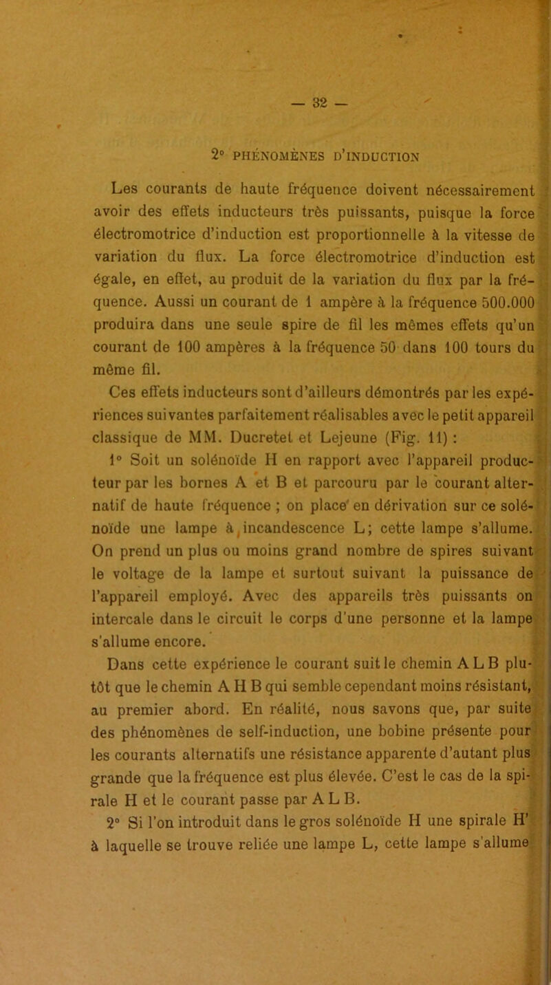 2° PHÉNOMÈNES ü’iNDUCTlON Les courants de haute fréquence doivent nécessairement avoir des effets inducteurs très puissants, puisque la force ■ électromotrice d’induction est proportionnelle à la vitesse de variation du flux. La force électromotrice d’induction est égale, en effet, au produit de la variation du flux par la fré- quence. Aussi un courant de 1 ampère à la fréquence 500.000 produira dans une seule spire de fil les mêmes effets qu’un courant de 100 ampères à la fréquence 50 dans 100 tours du môme fil. Ces effets inducteurs sont d’ailleurs démontrés par les expé- riences suivantes parfaitement réalisables avec le petit appareil classique de MM. Ducretet et Lejeune (Fig. 11) : 1° Soit un solénoïde H en rapport avec l’appareil produc- i teur par les bornes A et B et parcouru par le courant alter- natif de haute fréquence ; on place'en dérivation sur ce solé- noïde une lampe à incandescence L; cette lampe s’allume. On prend un plus ou moins grand nombre de spires suivant le voltage de la lampe et surtout suivant la puissance de ■■ l’appareil employé. Avec des appareils très puissants on intercale dans le circuit le corps d’une personne et la lampe s’allume encore. Dans cette expérience le courant suit le chemin ALB plu- tôt que le chemin A H B qui semble cependant moins résistant, au premier abord. En réalité, nous savons que, par suite des phénomènes de self-induction, une bobine présente pour les courants alternatifs une résistance apparente d’autant plus grande que la fréquence est plus élevée. C’est le cas de la spi- rale H et le courant passe par ALB. 2° Si l’on introduit dans le gros solénoïde H une spirale H’ à laquelle se trouve reliée une lampe L, cette lampe s’allume