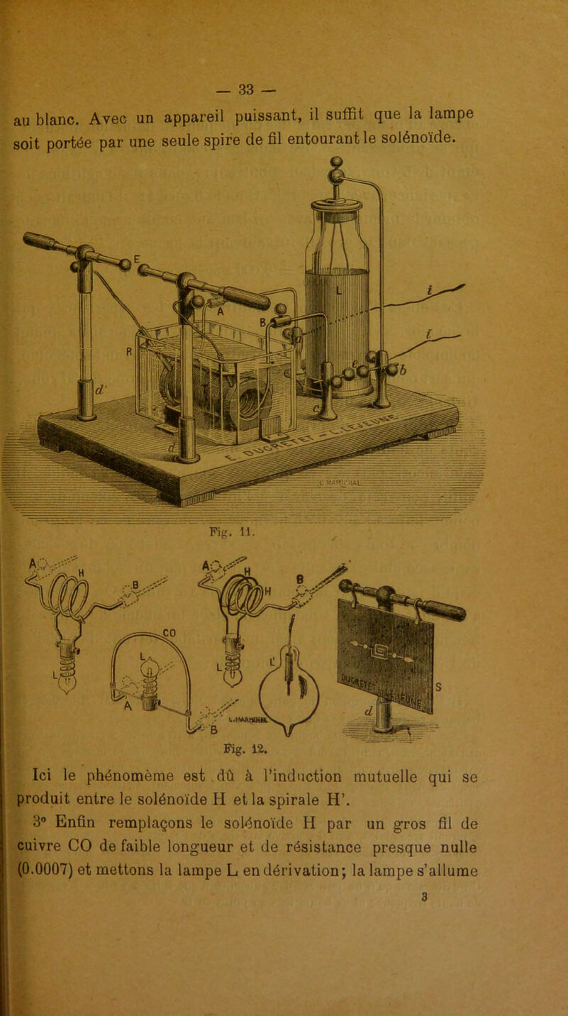 au blanc. Avec un appareil puissant, il suffit que la lampe soit portée par une seule spire de fil entourant le solénoïde. R ? Lj ||g JÈ ES ^ Ici le phénomème est dû à l’induction mutuelle qui se produit entre le solénoïde H et la spirale H’. 3° Enfin remplaçons le solénoïde H par un gros fil de cuivre CO de faible longueur et de résistance presque nulle (0.0007) et mettons la lampe L en dérivation; la lampe s’allume 3