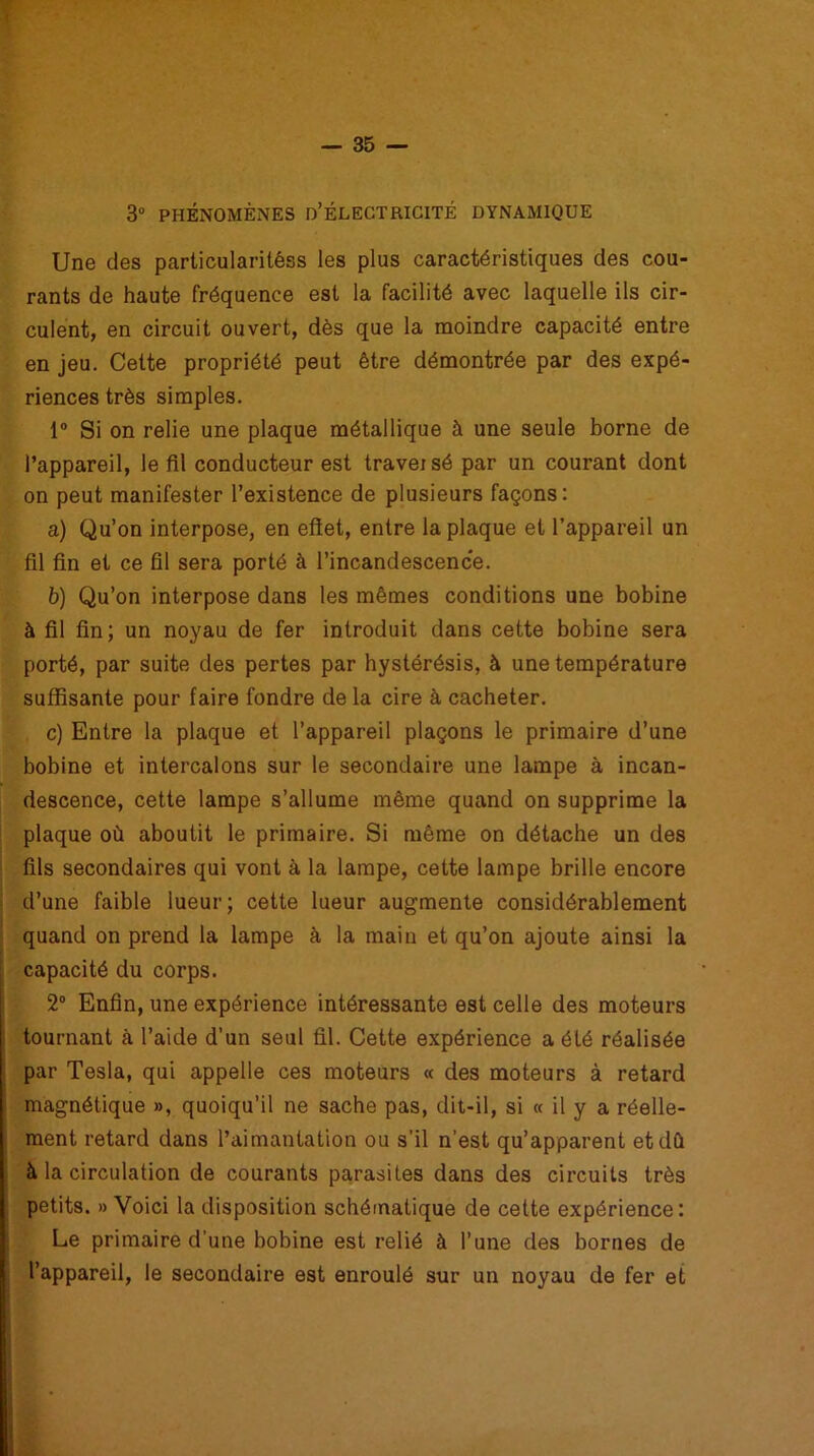 3° PHÉNOMÈNES D’ÉLECTRICITÉ DYNAMIQUE Une des particularitéss les plus caractéristiques des cou- rants de haute fréquence est la facilité avec laquelle ils cir- culent, en circuit ouvert, dès que la moindre capacité entre en jeu. Cette propriété peut être démontrée par des expé- riences très simples. 1° Si on relie une plaque métallique à une seule borne de l’appareil, le fil conducteur est traversé par un courant dont on peut manifester l’existence de plusieurs façons: a) Qu’on interpose, en effet, entre la plaque et l’appareil un fil fin et ce fil sera porté à l’incandescence. b) Qu’on interpose dans les mêmes conditions une bobine à fil fin; un noyau de fer introduit dans cette bobine sera porté, par suite des pertes par hystérésis, à une température suffisante pour faire fondre de la cire à cacheter. c) Entre la plaque et l’appareil plaçons le primaire d’une bobine et intercalons sur le secondaire une lampe à incan- descence, cette lampe s’allume même quand on supprime la plaque où aboutit le primaire. Si même on détache un des fils secondaires qui vont à la lampe, cette lampe brille encore d’une faible lueur; cette lueur augmente considérablement quand on prend la lampe à la main et qu’on ajoute ainsi la capacité du corps. 2° Enfin, une expérience intéressante est celle des moteurs tournant à l’aide d’un seul fil. Cette expérience a été réalisée par Tesla, qui appelle ces moteurs « des moteurs à retard magnétique », quoiqu’il ne sache pas, dit-il, si « il y a réelle- ment retard dans l’aimantation ou s’il n’est qu’apparent et dû à la circulation de courants parasites dans des circuits très petits. » Voici la disposition schématique de cette expérience: Le primaire d’une bobine est relié à l’une des bornes de l’appareil, le secondaire est enroulé sur un noyau de fer et
