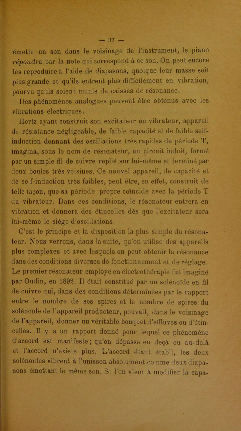 émette un son dans le voisinage de l’instrument, le piano répondra par la note qui correspond à ce son. On peut encore les reproduire à l’aide de diapasons, quoique leur masse soit plus grande et qu’ils entrent plus difficilement en vibration, pourvu qu’ils soient munis de caisses de résonance. Des phénomènes analogues peuvent être obtenus avec les vibrations électriques. Hertz ayant construit son excitateur ou vibrateur, appareil de résistance négligeable, de faible capacité et de faible self- induction donnant des oscillations très rapides de période T, imagina, sous le nom de résonateur, un circuit induit, formé par un simple fil de cuivre replié sur lui-même et terminé par deux boules très voisines. Ce nouvel appareil, de capacité et de self-induction très faibles, peut être, en effet, construit de telle façon, que sa période propre coïncide avec la période T du vibrateur. Dans ces conditions, le résonateur entrera en vibration et donnera des étincelles dès que l’excitateur sera lui-même le siège d’oscillations. C’est le principe et la disposition la plus simple du résona- teur. Nous verrons, dans la suite, qu’on utilise des appareils plus complexes et avec lesquels on peut obtenir la résonance dans des conditions diverses de fonctionnement et de réglage. Le premier résonateur employé en électrothérapie fut imaginé par Oudin, en 1892. Il était constitué par un solénoïde en fil de cuivre qui, dans des conditions déterminées par le rapport entre le nombre de ses spires et le nombre de spires du solénoïde de l’appareil producteur, pouvait, dans le voisinage de l’appareil, donner un véritable bouquet d’effluves ou d’étin- celles. Il y a un rapport donné pour lequel ce phénomène d accord est manifeste; qu’on dépasse en deçà ou au-delà et l’accord n’existe plus. L’accord étant établi, les deux solénoïdes vibrent à l’unisson absolument comme deux diapa- sons émettant le même son. Si l’on vient à modifier la capa-