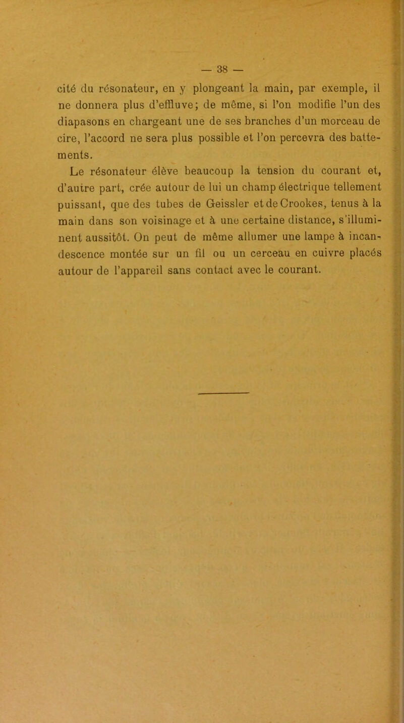 cité du résonateur, en y plongeant la main, par exemple, il ne donnera plus d’effluve; de même, si l’on modifie l’un des diapasons en chargeant une de ses branches d’un morceau de cire, l’accord ne sera plus possible et l’on percevra des batte- ments. Le résonateur élève beaucoup la tension du courant et, d’autre part, crée autour de lui un champ électrique tellement puissant, que des tubes de Geissler etdeCrookes, tenus à la main dans son voisinage et à une certaine distance, s'illumi- nent aussitôt. On peut de même allumer une lampe à incan- descence montée sur un fil ou un cerceau en cuivre placés autour de l’appareil sans contact avec le courant.